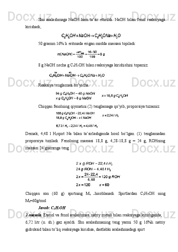 Shu   aralashmaga   NaOH   ham   ta’sir   ettirildi.   NaOH   bilan   fenol   reaksiyaga
kirishadi;
50 gramm 16% li eritmada erigan modda massasi topiladi:
8 g NaOH necha g C
6 H
5 OH bilan reaksiyaga kirishishini topamiz:
Reaksiya tenglamasi bo’yicha
Chiqqan fenolning qiymatini (2) tenglamaga qo’yib, proporsiya tuzamiz:
Demak,   4,48   l   H
2 spirt   Na   bilan   ta’sirlashganda   hosil   bo’lgan.   (1)   tenglamadan
proporsiya   tuziladi.   Fenolning   massasi   18,8   g,   4,28-18,8   g   =   24   g,   ROHning
massasi 24 grammga teng.
Chiqqan   son   (60   g)   spirtning   M
r   – hisoblanadi.   Spirtlardan   C
3 H
7 OH   ning
M
r =60g/mol
Javob: C
3 H
7 OH
2-masala.  Etanol va fenol aralashmasi natriy metali bilan reaksiyaga kirishganda, 
6,72   litr   (n.   sh.)   gaz   ajraldi.   Shu   aralashmaning   teng   yarmi   50   g   16%li   natriy
gidroksid bilan to’liq reaksiyaga kirishsa, dastlabki aralashmadagi spirt  