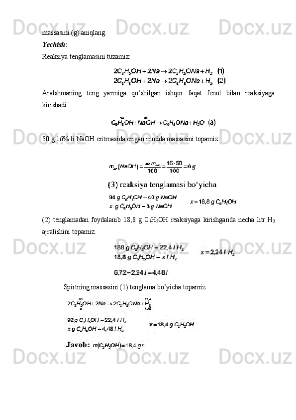 massasini (g) aniqlang.
Yechish:
Reaksiya tenglamasini tuzamiz:
Aralshmaning   teng   yarmiga   qo’shilgan   ishqor   faqat   fenol   bilan   reaksiyaga
kirishadi.
50 g 16% li NaOH eritmasida erigan modda massasini topamiz:
(2)   tenglamadan   foydalanib   18,8   g   C
6 H
5 OH   reaksiyaga   kirishganda   necha   litr   H
2
ajralishini topamiz.
Spirtning massasini (1) tenglama bo’yicha topamiz: 