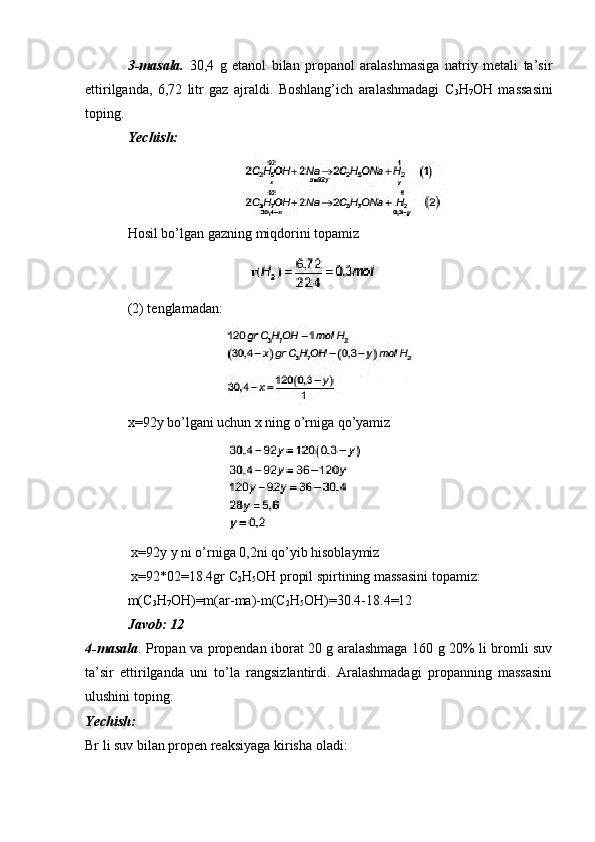 3-masala.   30,4   g   etanol   bilan   propanol   aralashmasiga   natriy   metali   ta’sir
ettirilganda,   6,72   litr   gaz   ajraldi.   Boshlang’ich   aralashmadagi   C
3 H
7 OH   massasini
toping.
Yechish:
Hosil bo’lgan gazning miqdorini topamiz
(2) tenglamadan:
x=92y bo’lgani uchun x ning o’rniga qo’yamiz
 x=92y y ni o’rniga 0,2ni qo’yib hisoblaymiz
 x=92*02=18.4gr C
2 H
5 OH propil spirtining massasini topamiz:
m(C
3 H
7 OH)=m(ar-ma)-m(C
2 H
5 OH)=30.4-18.4=12
Javob: 12
4-masala . Propan va propendan iborat 20 g aralashmaga 160 g 20% li bromli suv
ta’sir   ettirilganda   uni   to’la   rangsizlantirdi.   Aralashmadagi   propanning   massasini
ulushini toping.
Yechish:
Br li suv bilan propen reaksiyaga kirisha oladi: 