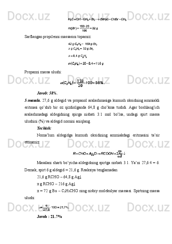 Sarflangan propilenni massasini topamiz:
Propanni massa ulushi:
Javob: 58%.
5-masala.   27,6 g aldegid va propanol  aralashmasiga kumush oksidning ammiakli
eritmasi   qo’shib   bir   oz   qizdirilganda   64,8   g   cho’kma   tushdi.   Agar   boshlang’ich
aralashmadagi   aldegidning   spirga   nisbati   3:1   mol   bo’lsa,   undagi   spirt   massa
ulushini (%) va aldegid nomini aniqlang.
Yechish: 
Noma’lum   aldegidga   kumush   oksidining   ammiakdagi   eritmasini   ta’sir
ettiramiz:
Masalani sharti bo’yicha aldegidning spirtga nisbati 3:1. Ya’ni 27,6:4 = 6.
Demak, spirt 6 g aldegid = 21,6 g. Reaksiya tenglamadan
21,6 g RCHO – 64,8 g Ag↓
x g RCHO – 216 g Ag↓
x = 72 g Bu – C
3 H
7 CHO ning nisbiy molekulyar massasi. Spirtning massa
ulushi:
Javob : 21.7% 
