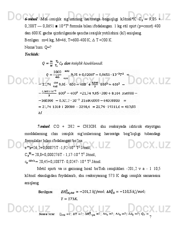 6-misoI .   Mol   issiqlik   sig’imining   hai'oratga   bogiiqligi   kJ/mol*K   C
p   =   9,05   +
0,208T — 0,0651 ■ 10 -3
T 2  
formula bilan ifodalangan. 1 kg etil spirt (p=const) 400
dan 600 K gacha qizdirilganida qancha issiqlik yutilishini (kJ) aniqlang.
Berilgan:  m=l kg; M=46; T=600-400 K; ∆ T =200 K.
Noma’lum: Q=?
Yechish:  
7-misol .   CO   +   2H2   =   CH3OH.   shu   reaksiyada   ishtirok   etayotgan
moddalaming   chin   issiqlik   sig’imlarining   haroratga   bog’liqligi   tubandagi
formulalar bilan ifodalangan bo’lsa:
s  co
P =26,2+0,00875T -1,92-10 -6
 T 2
 J/mol;
C
p H2
= 28,8+0,000276T - 1,17-10 -6
 T 2
 J/mol; 
c
p   ch3oh
 = 20,45+0,1087T- 0,0247- 10 -6
 T 2
 J/mol.
Metil   spirti   va   is   gazining   hosil   boTish   issiqliklari   -201,2   v   a   -   1   10,5
kJ/mol   ekanligidan   foydalanib,   shu   reaksiyaning   573   K   dagi   issiqlik   samarasini
aniqlang.
? 