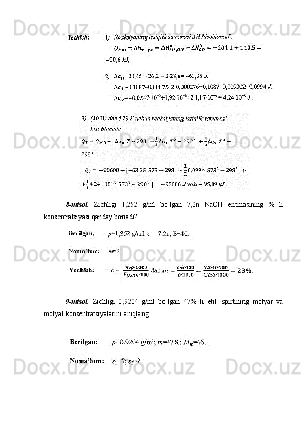 8-misol.   Zichligi   1,252   g/ml   bo’lgan   7,2n   NaOH   eritmasining   %   li
konsentratsiyasi qanday boriadi?
9-misol.   Zichligi   0,9204   g/ml   bo’lgan   47%   li   etil.   spirtining   molyar   va
molyal konsentratsiyalarini aniqlang. 