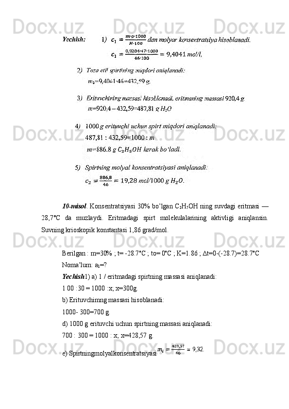 10-misol . Konsentratsiyasi 30% bo’lgan C
2 H
5 OH ning suvdagi eritmasi —
28,7°C   da   muzlaydi.   Eritmadagi   spirt   molekulalarining   aktivligi   aniqlansin.
Suvning krioskopik konstantasi 1,86 grad/mol.
Berilgan : m=30% ; t= -28.7 o
C ; to= 0 o
C ; K=1.86 ; ∆t=0-(-28.7)=28.7 o
C
Noma’lum: a
1 =?
Yechish 1) a) 1 / eritmadagi spirtning massasi aniqlanadi:
1 00 :30 = 1000 :x; x=300g.
b) Erituvchimng massasi hisoblanadi:
1000- 300=700 g.
d) 1000 g erituvchi uchun spirtning massasi aniqlanadi:
700 : 300 = 1000 : x; x=428,57 g.
e) Spirtningmolyalkonsentratsiyasi 