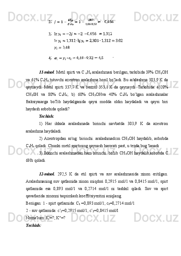 11-misol . Metil spirti va C 
6 H
6  aralashmasi berilgan, tarkibida 39% CH
3 OH
va 61% C
6 H
6  tutuvchi azeotron aralashma hosil bo’ladi. Bu ai'alashma 303,9 K da
qaynaydi. Metil spirti 337,7 K va benzol 353,1 K da qaynaydi. Tarkibida: a)20%
CH
3 0H   va   80%   C
6 H
6 ;   b)   60%   CH
3 OHva   40%   C
6 H
6   bo’lgan   aralashmalar
fraksiyaiarga   boTib   haydalganida   qaysi   modda   oldin   haydaladi   va   qaysi   biri
haydash asbobida qoladi?
Yechish:  
1)   Har   ikkala   aralashmada   birinchi   navbatda   303,9   K   da   azeotron
aralashma haydaladi. 
2)   Azeotropdan   so'ng:   birinchi.   aralashmadcm   CH
3 OH   haydalib,   asbobda
C
6 H
6  qoladi. Chunki metil spirtining qaynash harorati past, u tezda bug 'lanadi
3) Ikkinchi aralashmadan ham birinchi. bo'lib CH
3 OH haydalib,asbobda C
6Hb qoladi.
12-misol.   292,5   K   da   etil   spirti   va   suv   aralashmasida   xinon   eritilgan.
Aralashmaning suv qatlamida xinon miqdori 0,2915 mol/1 va 0,8415 mol/1, spirt
qatlamida   esa   0,893   mol/1   va   0,2714   mol/1   ni   tashkil   qiladi.   Suv   va   spirt
qavatlarida xinonni taqsimlash koeffitsiyentini aniqlang.
Beriigan: 1 - spirt qatlamida: C
1  =0,893 mol/1; c
2 =0,2714 mol/1
2 - suv qatlamida: c’
1 =0,2915 mol/1; c’
2 =0,8415 mol/l
Noma'lum: K'=?; K"=?
Yechish: 