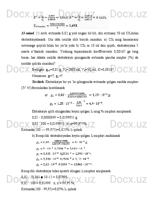 13-misol.  2 l suvli eritmada 0,02 g yod erigan bo’lib, shu eritmani 50 ml CS
2 bilan
ekstraksiyalanadi.   Uni   ikki   usulda   olib   borish   mumkin:   a)   CS
2   ning   hammasini
sistemaga  quyish bilan bir  yo’la  yoki  b)  CS
2   ni  10 ml  dan quyib, ekstraksiyani  5
marta   o’tkazish   mumkin.   Yodning   taqsimlanish   koeffitsiventi   0,00167   ga   teng
boisa,   har   ikkala   usulda   ekstraksiya   qiiinganida   eritmada   qancha   miqdor   {%)   da
modda qolishi mumkin?
Berilgan: g
1/2 =0,02 g; V
a =2000 ml; V
b =5Q ml; K=0,00167
Nomaium: gi=?; g„=?
Yechish:  Ekstraksiya bir yo ‘la qilinganida eritmada qolgan modda miqdori
(IV.45)formuladan hisoblanadi:
Ektraksiya qilib olingandan keyin qolgan I
1  ning % miqdori aniqlanadi:
0,02 - 0,0000049 = 0,0199951 g.
0,02 : 100 = 0,0199951 :x; x=99,975%,
Eritmada(100 — 99,975)=0,025% I
2  qoladi.
b) Bosqichli ekstraksiyadan keyin qolgan I
2  miqdori aniklanadi
Bosqichli ekstraksiya bilan ajratib olingan I
2  miqdori aniqlanadi:
0,02 - 20,861 ■ 10-12 = 0,01999,
0,02 : 100 = 0,01999 : x; x = 99,95 %, 
Eritmada(100 - 99,95)=0,05% I
2  qoladi. 