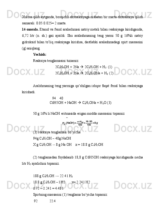 Xulosa qilib aytganda, bosqichli ekstraksiyaga nisbatan bir marta ekstraksiya qilish
samarali: 0.05:0.025= 2 marta.
14-masala.  Etanol va fenol aralashmasi natriy metali bilan reaksiyaga kirishganda,
6,72   litr   (n.   sh.)   gaz   ajraldi.   Shu   aralashmaning   teng   yarmi   50   g   16%li   natriy
gidroksid bilan to’liq reaksiyaga  kirishsa,  dastlabki  aralashmadagi  spirt massasini
(g) aniqlang.
Yechish:
Reaksiya tenglamasini tuzamiz :
2C
2 H
5 OH + 2Na    2C
2 H
5 OH + H
2   (1)
2C
6 H
5 OH + 2Na    2C
6 H
5 ONa + H
2   (2)
Aralshmaning teng yarmiga qo’shilgan ishqor faqat fenol bilan reaksiyaga
kirishadi.
 94    40
C6H5OH + NaOH    C
6 H
5 ONa + H
2 O (3)
50 g 16% li NaOH eritmasida erigan modda massasini topamiz
(3) reaksiya tenglamasi bo’yicha
94g C
6 H
5 OH – 40g NaOH 
X g C
6 H
5 OH -- 8 g Na OH    x = 18.8 g C
6 H
5 OH 
(2) tenglamadan foydalanib 18,8 g C6H5OH reaksiyaga kirishganda necha
litr H
2  ajralishini topamiz.
188 g C
6 H
5 OH --- 22.4 l H
2
18.8 g C
6 H
5 OH – l H2       x= 2.24 l H2
6.72 – 2.24 l = 4.48 l
Spirtning massasini (1) tenglama bo’yicha topamiz:
 92             22.4 