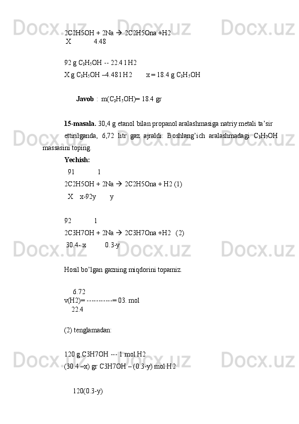 2C2H5OH + 2Na    2C2H5Ona +H2
 X             4.48
92 g C
2 H
5 OH -- 22.4 l H2
X g C
2 H
5 OH –4.48 l H2        x = 18.4 g C
2 H
5 OH
       Javob  :  m(C
2 H
5 OH)= 18.4 gr
15-masala.  30,4 g etanol bilan propanol aralashmasiga natriy metali ta’sir 
ettirilganda,   6,72   litr   gaz   ajraldi.   Boshlang’ich   aralashmadagi   C
3 H
7 OH
massasini toping.
Yechish:
  91             1
2C2H5OH + 2Na    2C2H5Ona + H2 (1)
  X    x-92y        y
92             1
2C3H7OH + 2Na    2C3H7Ona +H2   (2)
 30.4- x           0.3-y
Hosil bo’lgan gazning miqdorini topamiz.
 
     6.72
v(H2)= -----------= 03. mol
    22.4
(2) tenglamadan:
120 g C3H7OH --- 1 mol H2
(30.4 –x) gr C3H7OH – (0.3-y) mol H2
     120(0.3-y) 