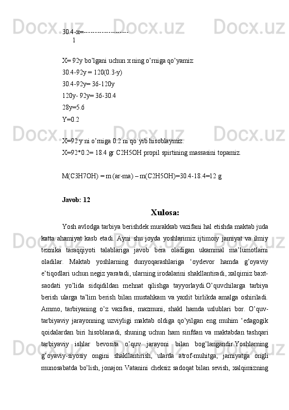 30.4-x=--------------------
      1
X= 92y bo’lgani uchun x ning o’rniga qo’yamiz:
30.4-92y = 120(0.3-y)
30.4-92y= 36-120y
120y- 92y= 36-30.4
28y=5.6
Y=0.2
 
X=92 y ni o’rniga 0.2 ni qo`yib hisoblaymiz.
X=92*0.2= 18.4 gr C2H5OH propil spirtining massasini topamiz.
M(C3H7OH) = m (ar-ma) – m(C2H5OH)=30.4-18.4=12 g
Javob: 12
Xulosa :
Yosh avlodga tarbiya berishdek murakkab vazifani hal etishda maktab juda
katta   ahamiyat   kasb   etadi.   Ayni   shu   joyda   yoshlarimiz   ijtimoiy   jamiyat   va   ilmiy
texnika   taraqqiyoti   talablariga   javob   bera   oladigan   ukammal   ma’lumotlarni
oladilar.   Maktab   yoshlarning   dunyoqarashlariga   ‘oydevor   hamda   g’oyaviy
e’tiqodlari uchun negiz yaratadi, ularning irodalarini shakllantiradi, xalqimiz baxt-
saodati   yo’lida   sidqidildan   mehnat   qilishga   tayyorlaydi.O’quvchilarga   tarbiya
berish   ularga   ta’lim   berish   bilan   mustahkam   va   yaxlit   birlikda   amalga   oshiriladi.
Ammo,   tarbiyaning   o’z   vazifasi,   mazmuni,   shakl   hamda   uslublari   bor.   O’quv-
tarbiyaviy   jarayonning   uzviyligi   maktab   oldiga   qo’yilgan   eng   muhim   ‘edagogik
qoidalardan   biri   hisoblanadi,   shuning   uchun   ham   sinfdan   va   maktabdan   tashqari
tarbiyaviy   ishlar   bevosita   o’quv   jarayoni   bilan   bog’langandir.Yoshlarning
g’oyaviy-siyosiy   ongini   shakllantirish,   ularda   atrof-muhitga,   jamiyatga   ongli
munosabatda bo’lish, jonajon Vatanini cheksiz sadoqat bilan sevish, xalqimizning 