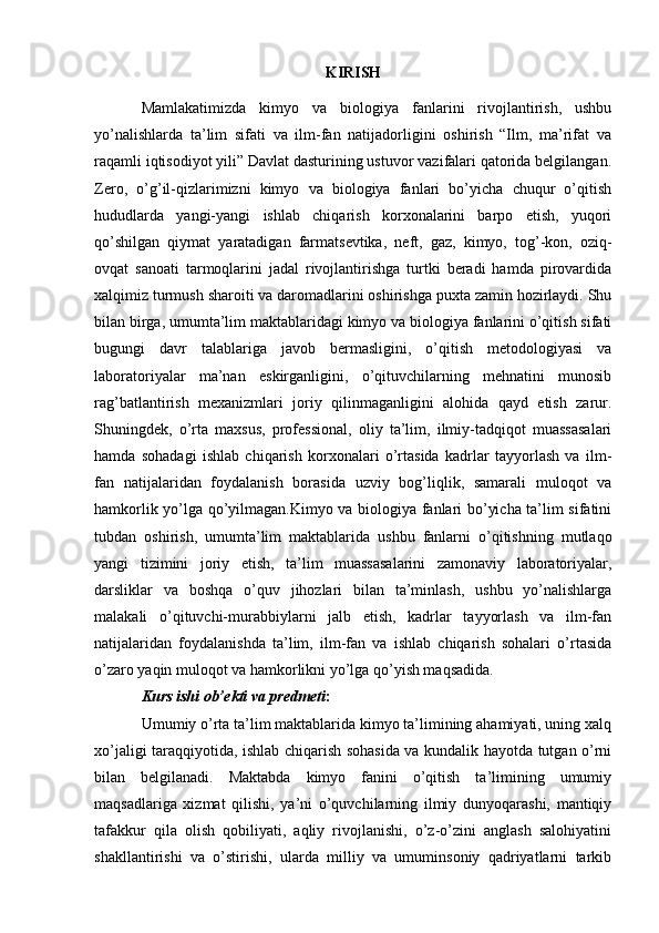 KIRISH
Mamlakatimizda   kimyo   va   biologiya   fanlarini   rivojlantirish,   ushbu
yo’nalishlarda   ta’lim   sifati   va   ilm-fan   natijadorligini   oshirish   “Ilm,   ma’rifat   va
raqamli iqtisodiyot yili” Davlat dasturining ustuvor vazifalari qatorida belgilangan.
Zero,   o’g’il-qizlarimizni   kimyo   va   biologiya   fanlari   bo’yicha   chuqur   o’qitish
hududlarda   yangi-yangi   ishlab   chiqarish   korxonalarini   barpo   etish,   yuqori
qo’shilgan   qiymat   yaratadigan   farmatsevtika,   neft,   gaz,   kimyo,   tog’-kon,   oziq-
ovqat   sanoati   tarmoqlarini   jadal   rivojlantirishga   turtki   beradi   hamda   pirovardida
xalqimiz turmush sharoiti va daromadlarini oshirishga puxta zamin hozirlaydi. Shu
bilan birga, umumta’lim maktablaridagi kimyo va biologiya fanlarini o’qitish sifati
bugungi   davr   talablariga   javob   bermasligini,   o’qitish   metodologiyasi   va
laboratoriyalar   ma’nan   eskirganligini,   o’qituvchilarning   mehnatini   munosib
rag’batlantirish   mexanizmlari   joriy   qilinmaganligini   alohida   qayd   etish   zarur.
Shuningdek,   o’rta   maxsus,   professional,   oliy   ta’lim,   ilmiy-tadqiqot   muassasalari
hamda   sohadagi   ishlab   chiqarish   korxonalari   o’rtasida   kadrlar   tayyorlash   va   ilm-
fan   natijalaridan   foydalanish   borasida   uzviy   bog’liqlik,   samarali   muloqot   va
hamkorlik yo’lga qo’yilmagan.Kimyo va biologiya fanlari bo’yicha ta’lim sifatini
tubdan   oshirish,   umumta’lim   maktablarida   ushbu   fanlarni   o’qitishning   mutlaqo
yangi   tizimini   joriy   etish,   ta’lim   muassasalarini   zamonaviy   laboratoriyalar,
darsliklar   va   boshqa   o’quv   jihozlari   bilan   ta’minlash,   ushbu   yo’nalishlarga
malakali   o’qituvchi-murabbiylarni   jalb   etish,   kadrlar   tayyorlash   va   ilm-fan
natijalaridan   foydalanishda   ta’lim,   ilm-fan   va   ishlab   chiqarish   sohalari   o’rtasida
o’zaro yaqin muloqot va hamkorlikni yo’lga qo’yish maqsadida.
Kurs ishi ob’ekti va predmeti :
Umumiy o’rta ta’lim maktablarida kimyo ta’limining ahamiyati, uning xalq
xo’jaligi taraqqiyotida, ishlab chiqarish sohasida va kundalik hayotda tutgan o’rni
bilan   belgilanadi.   Maktabda   kimyo   fanini   o’qitish   ta’limining   umumiy
maqsadlariga   xizmat   qilishi,   ya’ni   o’quvchilarning   ilmiy   dunyoqarashi,   mantiqiy
tafakkur   qila   olish   qobiliyati,   aqliy   rivojlanishi,   o’z-o’zini   anglash   salohiyatini
shakllantirishi   va   o’stirishi,   ularda   milliy   va   umuminsoniy   qadriyatlarni   tarkib