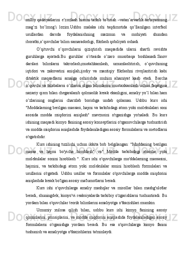 milliy qadriyatlarini e’zozlash  hissini  tarkib to’tirish –vatan’arvarlik tarbiyasining
mag’zi   bo’lmog’i   lozim.Ushbu   malaka   ishi   taqdimotida   qo’llanilgan   interfaol
usullardan   darsda   foydalanishning   mazmun   va   mohiyati   shundan
iboratki,o’quvchilar bilim samaradorligi, fikrlash qobiliyati oshadi.
O’qituvchi   o’quvchilarni   qiziqtirish   maqsadida   ularni   shartli   ravishta
guruhlarga   ajratadi.Bu   guruhlar   o’rtasida   o’zaro   musobaqa   boshlanadi.Sinov
darslari   bilimlarni   takrorlash,mustahkamlash,   umumlashtirish,   o’quvchining
iqtidori   va   zakovatini   aniqlah,ijodiy   va   mantiqiy   fikrlashni   rivojlantirish   kabi
ditaktik   maqsadlarni   amalga   oshirishda   muhim   ahamiyat   kasb   etadi.   Barcha
o’quvchi va talabalarni o’zlarini olgan bilimlarini mustaxkamlash uchun faqatgina
nazariy qism bilan chegaralanib qolmaslik kerak ekanligini, amaliy yo’l bilan ham
o’zlarining   onglarini   charxlab   borishga   undab   qolaman.   Ushbu   kurs   ishi
"Moddalarning berilgan massasi, hajmi va tarkibidagi atom yoki molekulalari soni
asosida   modda   miqdorini   aniqlash"   mavzusini   o'rganishga   yo'naladi.   Bu   kurs
ishining maqsadi kimyo fanining asosiy konseptlarini o'rganuvchilarga tushuntirish
va modda miqdorini aniqlashda foydalaniladigan asosiy formulalarni va metodlarni
o'rgatishdir.
Kurs   ishining   tuzilishi   uchun   ikkita   bob   belgilangan:   "Moddaning   berilgan
massa   va   hajmi   bo'yicha   hisoblash"   va"   Modda   tarkibidagi   atomlar   yoki
molekulalar   sonini   hisoblash   ".   Kurs   ishi   o'quvchilarga   mo'ddalarning   massasini,
hajmini,   va   tarkibidagi   atom   yoki   molekulalar   sonini   hisoblash   formulalari   va
usullarini   o'rgatadi.   Ushbu   usullar   va   formulalar   o'quvchilarga   modda   miqdorini
aniqlashda kerak bo'lgan asosiy ma'lumotlarni beradi.
Kurs   ishi   o'quvchilarga   amaliy   mashqlar   va   misollar   bilan   mashg'ulotlar
beradi, shuningdek, kimyo'vi reaksiyalarda tarkibiy o'zgarishlarni tushuntiradi. Bu
yordam bilan o'quvchilar teorik bilimlarini amaliyotga o'tkazishlari mumkin.
Umumiy   xulosa   qilish   bilan,   ushbu   kurs   ishi   kimyo   fanining   asosiy
qonunlarini, prinsiplarini, va modda miqdorini aniqlashda foydalaniladigan asosiy
formulalarni   o'rganishga   yordam   beradi.   Bu   esa   o'quvchilarga   kimyo   fanini
tushunish va amaliyotga o'tkazishlarini ta'minlaydi. 