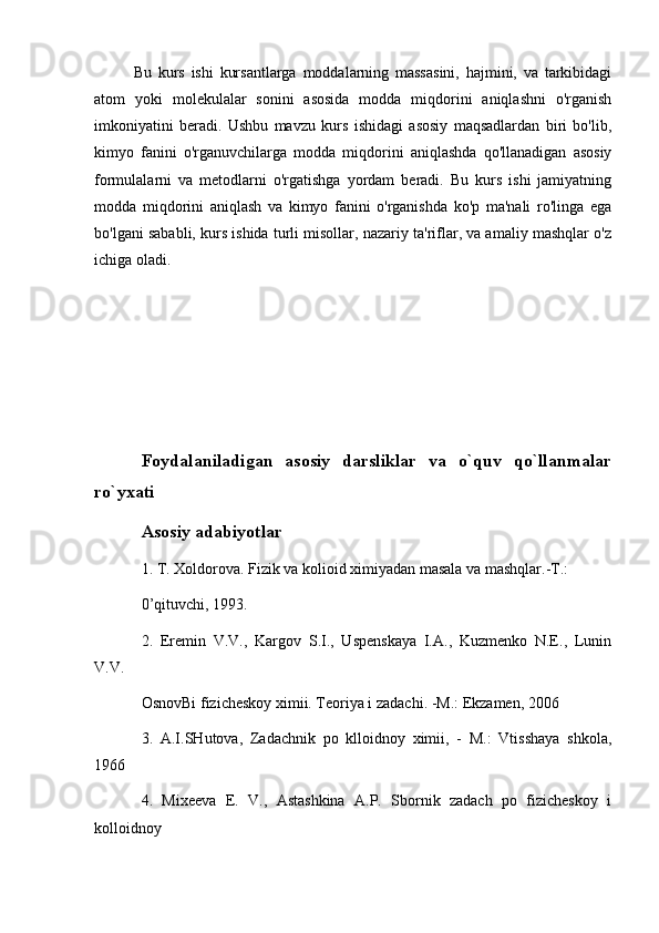 Bu   kurs   ishi   kursantlarga   moddalarning   massasini,   hajmini,   va   tarkibidagi
atom   yoki   molekulalar   sonini   asosida   modda   miqdorini   aniqlashni   o'rganish
imkoniyatini   beradi.   Ushbu   mavzu   kurs   ishidagi   asosiy   maqsadlardan   biri   bo'lib,
kimyo   fanini   o'rganuvchilarga   modda   miqdorini   aniqlashda   qo'llanadigan   asosiy
formulalarni   va   metodlarni   o'rgatishga   yordam   beradi.   Bu   kurs   ishi   jamiyatning
modda   miqdorini   aniqlash   va   kimyo   fanini   o'rganishda   ko'p   ma'nali   ro'linga   ega
bo'lgani sababli, kurs ishida turli misollar, nazariy ta'riflar, va amaliy mashqlar o'z
ichiga oladi.
Fоydаlаnilаdigаn   аsоsiy   dаrsliklаr   vа   o`quv   qo`llаnmаlаr
ro`yхаti
Аsоsiy аdаbiyotlаr
1. T. Xoldorova. Fizik va kolioid ximiyadan masala va mashqlar.-T.: 
0’qituvchi, 1993.
2.   Eremin   V.V.,   Kargov   S.I.,   Uspenskaya   I.A.,   Kuzmenko   N.E.,   Lunin
V.V. 
OsnovBi fizicheskoy ximii. Teoriya i zadachi. -M.: Ekzamen, 2006
3.   A.I.SHutova,   Zadachnik   po   klloidnoy   ximii,   -   M.:   Vtisshaya   shkola,
1966
4.   Mixeeva   E.   V.,   Astashkina   A.P.   Sbornik   zadach   po   fizicheskoy   i
kolloidnoy  