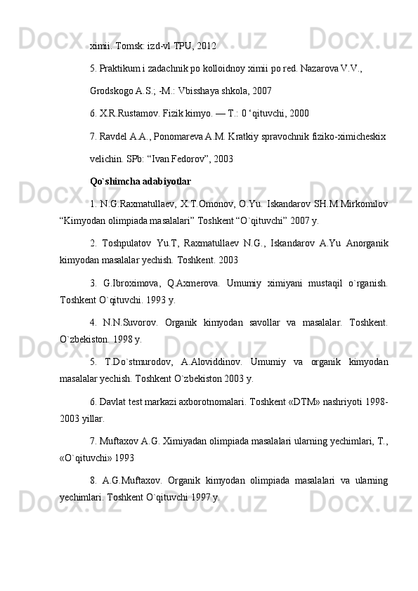 ximii. Tomsk: izd-vl TPU, 2012
5. Praktikum i zadachnik po kolloidnoy ximii po red. Nazarova V.V., 
Grodskogo A.S.; -M.: Vbisshaya shkola, 2007
6. X.R.Rustamov. Fizik kimyo. — T.: 0 ‘qituvchi, 2000
7. Ravdel A.A., Ponomareva A.M. Kratkiy spravochnik fiziko-ximicheskix
velichin. SPb: “Ivan Fedorov”, 2003
Qo`shimchа аdаbiyotlаr
1.   N.G.Raxmatullaev,   X.T.Omonov,   O.Yu.   Iskandarov   SH.M.Mirkomilov
“Kimyodan olimpiada masalalari” Toshkent “O`qituvchi” 2007 y. 
2.   Tоshpulаtоv   Yu.T,   Rахmаtullаеv   N.G.,   Iskаndаrоv   А.Yu   Аnоrgаnik
kimyodаn mаsаlаlаr yechish. Tоshkеnt. 2003
3.   G.Ibrохimоvа,   Q.Ахmеrоvа.   Umumiy   хimiyani   mustаqil   o`rgаnish.
Tоshkеnt O`qituvchi. 1993 y.
4.   N.N.Suvоrоv.   Оrgаnik   kimyodаn   sаvоllаr   vа   mаsаlаlаr.   Tоshkеnt.
O`zbеkistоn. 1998 y.
5.   T.Do`stmurоdоv,   А.Аlоviddinоv.   Umumiy   vа   оrgаnik   kimyodаn
mаsаlаlаr yechish. Tоshkеnt O`zbеkistоn 2003 y.
6. Dаvlаt tеst mаrkаzi ахbоrоtnоmаlаri. Tоshkеnt «DTM» nаshriyoti 1998-
2003 yillаr.
7. Muftахоv А.G. Хimiyadаn оlimpiаdа mаsаlаlаri ulаrning yechimlаri, T.,
«O`qituvchi» 1993
8.   А.G.Muftахоv.   Оrgаnik   kimyodаn   оlimpiаdа   mаsаlаlаri   vа   ulаrning
yechimlаri. Tоshkеnt O`qituvchi 1997 y.
  