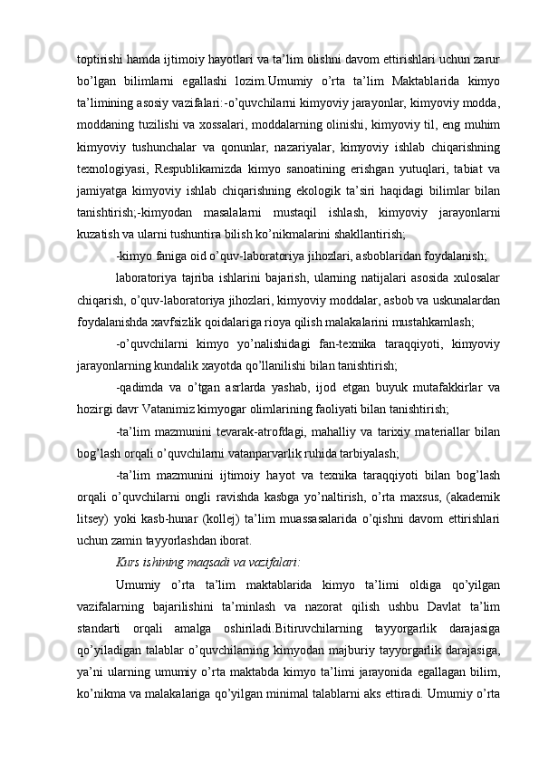 toptirishi hamda ijtimoiy hayotlari va ta’lim olishni davom ettirishlari uchun zarur
bo’lgan   bilimlarni   egallashi   lozim.Umumiy   o’rta   ta’lim   Maktablarida   kimyo
ta’limining asosiy vazifalari:-o’quvchilarni kimyoviy jarayonlar, kimyoviy modda,
moddaning tuzilishi va xossalari, moddalarning olinishi, kimyoviy til, eng muhim
kimyoviy   tushunchalar   va   qonunlar,   nazariyalar,   kimyoviy   ishlab   chiqarishning
texnologiyasi,   Respublikamizda   kimyo   sanoatining   erishgan   yutuqlari,   tabiat   va
jamiyatga   kimyoviy   ishlab   chiqarishning   ekologik   ta’siri   haqidagi   bilimlar   bilan
tanishtirish;-kimyodan   masalalarni   mustaqil   ishlash,   kimyoviy   jarayonlarni
kuzatish va ularni tushuntira bilish ko’nikmalarini shakllantirish;
-kimyo faniga oid o’quv-laboratoriya jihozlari, asboblaridan foydalanish; 
laboratoriya   tajriba   ishlarini   bajarish,   ularning   natijalari   asosida   xulosalar
chiqarish, o’quv-laboratoriya jihozlari, kimyoviy moddalar, asbob va uskunalardan
foydalanishda xavfsizlik qoidalariga rioya qilish malakalarini mustahkamlash;
-o’quvchilarni   kimyo   yo’nalishidagi   fan-texnika   taraqqiyoti,   kimyoviy
jarayonlarning kundalik xayotda qo’llanilishi bilan tanishtirish;
-qadimda   va   o’tgan   asrlarda   yashab,   ijod   etgan   buyuk   mutafakkirlar   va
hozirgi davr Vatanimiz kimyogar olimlarining faoliyati bilan tanishtirish;
-ta’lim   mazmunini   tevarak-atrofdagi,   mahalliy   va   tarixiy   materiallar   bilan
bog’lash orqali o’quvchilarni vatanparvarlik ruhida tarbiyalash;
-ta’lim   mazmunini   ijtimoiy   hayot   va   texnika   taraqqiyoti   bilan   bog’lash
orqali   o’quvchilarni   ongli   ravishda   kasbga   yo’naltirish,   o’rta   maxsus,   (akademik
litsey)   yoki   kasb-hunar   (kollej)   ta’lim   muassasalarida   o’qishni   davom   ettirishlari
uchun zamin tayyorlashdan iborat.
Kurs ishining maqsadi va vazifalari: 
Umumiy   o’rta   ta’lim   maktablarida   kimyo   ta’limi   oldiga   qo’yilgan
vazifalarning   bajarilishini   ta’minlash   va   nazorat   qilish   ushbu   Davlat   ta’lim
standarti   orqali   amalga   oshiriladi.Bitiruvchilarning   tayyorgarlik   darajasiga
qo’yiladigan   talablar   o’quvchilarning  kimyodan   majburiy   tayyorgarlik  darajasiga,
ya’ni   ularning   umumiy   o’rta   maktabda   kimyo   ta’limi   jarayonida   egallagan   bilim,
ko’nikma va malakalariga qo’yilgan minimal talablarni aks ettiradi. Umumiy o’rta 