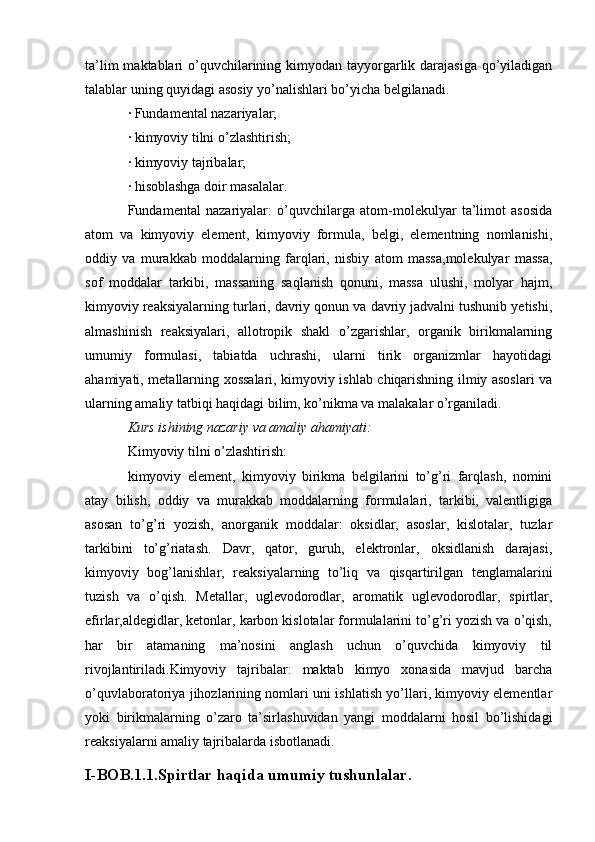 ta’lim  maktablari  o’quvchilarining kimyodan tayyorgarlik darajasiga qo’yiladigan
talablar uning quyidagi asosiy yo’nalishlari bo’yicha belgilanadi.
· Fundamental nazariyalar;
· kimyoviy tilni o’zlashtirish;
· kimyoviy tajribalar;
· hisoblashga doir masalalar.
Fundamental   nazariyalar:   o’quvchilarga   atom-molekulyar   ta’limot   asosida
atom   va   kimyoviy   element,   kimyoviy   formula,   belgi,   elementning   nomlanishi,
oddiy   va   murakkab   moddalarning   farqlari,   nisbiy   atom   massa,molekulyar   massa,
sof   moddalar   tarkibi,   massaning   saqlanish   qonuni,   massa   ulushi,   molyar   hajm,
kimyoviy reaksiyalarning turlari, davriy qonun va davriy jadvalni tushunib yetishi,
almashinish   reaksiyalari,   allotropik   shakl   o’zgarishlar,   organik   birikmalarning
umumiy   formulasi,   tabiatda   uchrashi,   ularni   tirik   organizmlar   hayotidagi
ahamiyati, metallarning xossalari, kimyoviy ishlab chiqarishning ilmiy asoslari va
ularning amaliy tatbiqi haqidagi bilim, ko’nikma va malakalar o’rganiladi.
Kurs ishining nazariy va amaliy ahamiyati:
Kimyoviy tilni o’zlashtirish: 
kimyoviy   element,   kimyoviy   birikma   belgilarini   to’g’ri   farqlash,   nomini
atay   bilish,   oddiy   va   murakkab   moddalarning   formulalari,   tarkibi,   valentligiga
asosan   to’g’ri   yozish,   anorganik   moddalar:   oksidlar,   asoslar,   kislotalar,   tuzlar
tarkibini   to’g’riatash.   Davr,   qator,   guruh,   elektronlar,   oksidlanish   darajasi,
kimyoviy   bog’lanishlar,   reaksiyalarning   to’liq   va   qisqartirilgan   tenglamalarini
tuzish   va   o’qish.   Metallar,   uglevodorodlar,   aromatik   uglevodorodlar,   spirtlar,
efirlar,aldegidlar, ketonlar, karbon kislotalar formulalarini to’g’ri yozish va o’qish,
har   bir   atamaning   ma’nosini   anglash   uchun   o’quvchida   kimyoviy   til
rivojlantiriladi.Kimyoviy   tajribalar:   maktab   kimyo   xonasida   mavjud   barcha
o’quvlaboratoriya jihozlarining nomlari uni ishlatish yo’llari, kimyoviy elementlar
yoki   birikmalarning   o’zaro   ta’sirlashuvidan   yangi   moddalarni   hosil   bo’lishidagi
reaksiyalarni amaliy tajribalarda isbotlanadi. 
I-BOB.1.1.Spirtlar haqida umumiy tushunlalar.