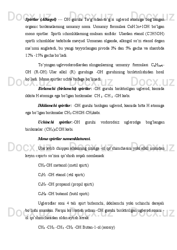 Spirtlar   (Alkagol)   ---   OH   guruhi   To’g’ridan-to’g’ri   uglerod   atomiga   bog’langan
organic   birikmalarning   umumiy   nomi.   Umumiy   formulasi   CnH2n+1OH   bo’lgan
mono   spirtlar.   Spirtli   ichimliklarning   muhum   sinfidir.   Ulardan   etanol   (C2H5OH)
spirtli ichimliklar tarkibida mavjud.   Umuman olganda, alkogol so’zi etanol degan
ma’noni   anglatadi,   bu   yangi   tayyorlangan   pivoda   3%   dan   5%   gacha   va   sharobda
12% -15% gacha bo’ladi .
To’yingan   uglevodorodlardan   olinganlarning   umumiy   formulasi   C
n H
2n+1 -
OH   (R-OH).   Ular   alkil   (R)   guruhiga   -OH   guruhining   biriktirilishidan   hosil
bo’ladi.   Mono spirtlar uchta toifaga bo’linadi:
Birlamchi   (birlamchi)   spirtlar :   -OH   guruhi   biriktirilgan   uglerod,   kamida
ikkita H atomiga ega bo’lgan birikmalar.   CH  
3   -CH  
2   -OH kabi.
Ikkilamchi spirtlar:   -OH guruhi birikgan uglerod, kamida bitta H atomiga
ega bo’lgan birikmalar.CH
3 -CHOH-CH
3 kabi.
Uchinchi   spirtlar : -OH   guruhi   vodorodsiz   uglerodga   bog’langan
birikmalar. (CH
3 )
3 COH kabi.
Mono spirtlar nomenklaturasi.
Ular kelib chiqqan alkanning   oxiriga -ol qo’shimchasini   yoki alkil nomidan
keyin «spirt» so’zini qo’shish orqali nomlanadi:
CH
3 -OH metanol   (metil spirti)
C
2 H
5   -OH   etanol   (etil spirti)
C
3 H
7   -OH   propanol   (propil spirti)
C
4 H
9   -OH   butanol   (butil spirti)
Uglerodlar   soni   4   tali   spirt   birlamchi,   ikkilamchi   yoki   uchinchi   darajali
bo’lishi mumkin.   Farqni ko’rsatish uchun -OH guruhi biriktirilgan uglerod sonini -
ol qo’shimchasidan oldin aytish kerak:
CH
3   -CH
2   -CH
2   -CH
2   -OH Butan-1-ol (asosiy) 