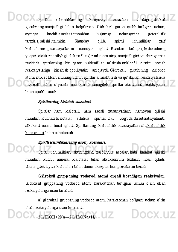 Spirtli   ichimliklarning   kimyoviy   xossalari   ulardagi   gidroksil
guruhining   mavjudligi   bilan   belgilanadi.   Gidroksil   guruhi   qutbli   bo’lgani   uchun,
ayniqsa,   kuchli   asoslar   tomonidan   hujumga   uchraganida,   geterolitik
tarzda   ajralishi   mumkin.   Shunday   qilib,   spirtli   ichimliklar   zaif
kislotalarning   xususiyatlarini   namoyon   qiladi.   Bundan   tashqari,   kislorodning
yuqori   elektromanfiyligi  elektrofil  uglerod atomining  mavjudligini   va   shunga   mos
ravishda   spirtlarning   bir   qator   nukleofillar   ta’sirida   nukleofil   o’rnini   bosish
reaktsiyalariga   kirishish   qobiliyatini   aniqlaydi.   Gidroksil   guruhining   kislorod
atomi   nukleofildir, shuning uchun spirtlar almashtirish va qo’shilish reaktsiyalarida
nukleofil   rolini   o’ynashi   mumkin.   Shuningdek,   spirtlar   oksidlanish   reaktsiyalari
bilan ajralib turadi.
Spirtlarning kislotali xossalari.
Spirtlar   ham   kislotali,   ham   asosli   xususiyatlarni   namoyon   qilishi
mumkin.   Kuchsiz   kislotalar   sifatida   spirtlar   O-H   bog idaʻ   dissotsiatsiyalanib,
alkoksid   ionini   hosil   qiladi.   Spirtlarning   kislotalilik   xususiyatlari   K  
a     kislotalilik   
konstantasi   bilan baholanadi.
Spirtli ichimliklarning asosiy xossalari.
Spirtli   ichimliklar,   shuningdek,   zaif   Lyuis   asoslari   kabi   harakat   qilishi
mumkin,   kuchli   mineral   kislotalar   bilan   alkoksonium   tuzlarini   hosil   qiladi,
shuningdek   Lyuis kislotalari   bilan donor-akseptor komplekslarini beradi.  
Gidroksil   gruppaning   vodorod   atomi   orqali   boradigan   reaksiyalar .
Gidroksil   gruppaning   vodorod   atomi   harakatchan   bo’lgani   uchun   o’rin   olish
reaksiyalariga oson kirishadi:
a)   gidroksil   gruppaning   vodorod   atomi   harakatchan   bo’lgani   uchun   o’rin
olish reaksiyalariga oson kirishadi:
2C
2 H
5 OH+2Na→2C
2 H
5 ONa+H
2 