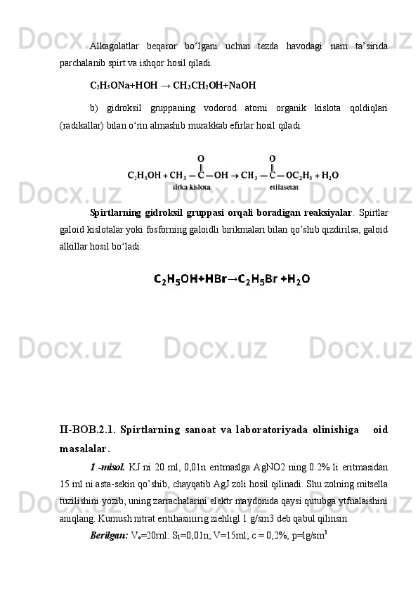 Alkagolatlar   beqaror   bo lgani   uchun   tezda   havodagi   nam   ta’siridaʻ
parchalanib spirt va ishqor hosil qiladi.
C
2 H
5 ONa+HOH → CH
3 CH
2 OH+NaOH
b)   gidroksil   gruppaning   vodorod   atomi   organik   kislota   qoldiqlari
(radikallar) bilan o rin almashib murakkab efirlar hosil qiladi.	
ʻ
Spirtlarning   gidroksil   gruppasi   orqali   boradigan   reaksiyalar .   Spirtlar
galoid kislotalar yoki fosforning galoidli birikmalari bilan qo’shib qizdirilsa, galoid
alkillar hosil bo ladi:	
ʻ
II-BOB.2.1.   Spirtlarning   sanoat   va   laboratoriyada   olinishiga       oid
masalalar.
1 -misol.   KJ ni  20 ml, 0,01n eritmaslga AgNO2  ning 0.2%  li  eritmasidan
15 ml ni asta-sekin qo’shib, chayqatib AgJ zoli hosil qilinadi. Shu zolning mitsella
tuzilishini yozib, uning zarrachalarini elektr maydonida qaysi qutubga ytfnalaishini
aniqlang. Kumush nitrat eritihasiiiirig ziehligl 1 g/sm3 deb qabul qilinsin.
Berilgan:  V
o =20rnl: S
1 =0,01n; V=15ml; c = 0,2%; p=lg/sm 3 