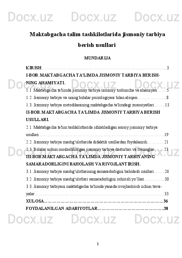 Maktabgacha talim tashkilotlarida jismoniy tarbiya
berish usullari  
MUNDARIJA
KIRISH ………………………………………………………………………….....3
I-BOB.   MAKTABGACHA TA'LIMDA JISMONIY TARBIYA BERISH-
NING AHAMIYATI.
1.1.  Maktabgacha ta'limda jismoniy tarbiya umumiy tushuncha va ahamiyati…….5
1.2.  Jismoniy tarbiya va uning bolalar psixologiyasi bilan aloqasi………………...8
1.3.  Jismoniy tarbiya metodikasining maktabgacha ta'limdagi xususiyatlari……..13
II-BOB.   MAKTABGACHA TA'LIMDA JISMONIY TARBIYA BERISH 
USULLARI.
2.1.  Maktabgacha ta'lim tashkilotlarida ishlatiladigan asosiy jismoniy tarbiya 
usullari…………………………………………………………………………….19
2.2.  Jismoniy tarbiya mashg‘ulotlarida didaktik usullardan foydalanish…………21
2.3. Bolalar uchun moslashtirilgan jismoniy tarbiya dasturlari va treninglar…….23
III-BOB. MAKTABGACHA TA'LIMDA JISMONIY TARBIYANING 
SAMARADORLIGINI BAHOLASH VA RIVOJLANTIRISH.
3.1.  Jismoniy tarbiya mashg‘ulotlarining samaradorligini baholash usullari……..26
3.2.  Jismoniy tarbiya mashg‘ulotlari samaradorligini oshirish yo‘llari…………...30
3.3.  Jismoniy tarbiyani maktabgacha ta'limda yanada rivojlantirish uchun tavsi-
yalar……………………………………………………………………………….33
XULOSA…………………………………………………………………………36
FOYDALANILGAN ADABIYOTLAR………………………………………..38
1