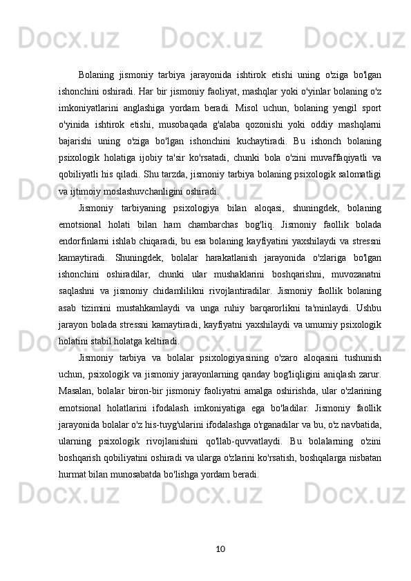 Bolaning   jismoniy   tarbiya   jarayonida   ishtirok   etishi   uning   o'ziga   bo'lgan
ishonchini oshiradi. Har bir jismoniy faoliyat, mashqlar yoki o'yinlar bolaning o'z
imkoniyatlarini   anglashiga   yordam   beradi.   Misol   uchun,   bolaning   yengil   sport
o'yinida   ishtirok   etishi,   musobaqada   g'alaba   qozonishi   yoki   oddiy   mashqlarni
bajarishi   uning   o'ziga   bo'lgan   ishonchini   kuchaytiradi.   Bu   ishonch   bolaning
psixologik   holatiga   ijobiy   ta'sir   ko'rsatadi,   chunki   bola   o'zini   muvaffaqiyatli   va
qobiliyatli his qiladi. Shu tarzda, jismoniy tarbiya bolaning psixologik salomatligi
va ijtimoiy moslashuvchanligini oshiradi.
Jismoniy   tarbiyaning   psixologiya   bilan   aloqasi,   shuningdek,   bolaning
emotsional   holati   bilan   ham   chambarchas   bog'liq.   Jismoniy   faollik   bolada
endorfinlarni  ishlab chiqaradi, bu esa  bolaning kayfiyatini  yaxshilaydi  va stressni
kamaytiradi.   Shuningdek,   bolalar   harakatlanish   jarayonida   o'zlariga   bo'lgan
ishonchini   oshiradilar,   chunki   ular   mushaklarini   boshqarishni,   muvozanatni
saqlashni   va   jismoniy   chidamlilikni   rivojlantiradilar.   Jismoniy   faollik   bolaning
asab   tizimini   mustahkamlaydi   va   unga   ruhiy   barqarorlikni   ta'minlaydi.   Ushbu
jarayon bolada stressni kamaytiradi, kayfiyatni yaxshilaydi va umumiy psixologik
holatini stabil holatga keltiradi.
Jismoniy   tarbiya   va   bolalar   psixologiyasining   o'zaro   aloqasini   tushunish
uchun, psixologik  va  jismoniy  jarayonlarning qanday  bog'liqligini   aniqlash  zarur.
Masalan,   bolalar   biron-bir   jismoniy   faoliyatni   amalga   oshirishda,   ular   o'zlarining
emotsional   holatlarini   ifodalash   imkoniyatiga   ega   bo'ladilar.   Jismoniy   faollik
jarayonida bolalar o'z his-tuyg'ularini ifodalashga o'rganadilar va bu, o'z navbatida,
ularning   psixologik   rivojlanishini   qo'llab-quvvatlaydi.   Bu   bolalarning   o'zini
boshqarish qobiliyatini oshiradi va ularga o'zlarini ko'rsatish, boshqalarga nisbatan
hurmat bilan munosabatda bo'lishga yordam beradi.
10 