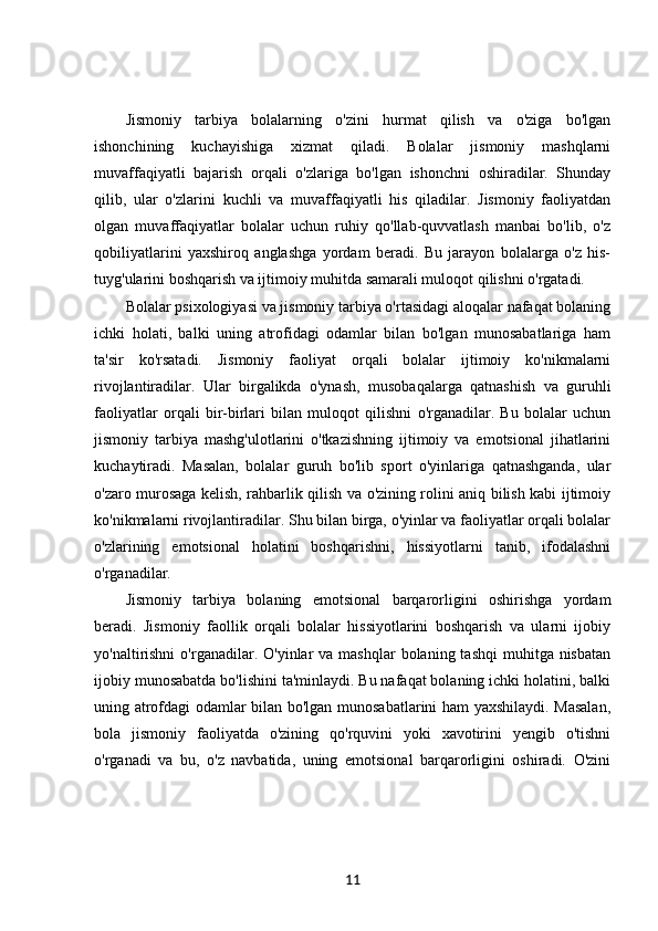 Jismoniy   tarbiya   bolalarning   o'zini   hurmat   qilish   va   o'ziga   bo'lgan
ishonchining   kuchayishiga   xizmat   qiladi.   Bolalar   jismoniy   mashqlarni
muvaffaqiyatli   bajarish   orqali   o'zlariga   bo'lgan   ishonchni   oshiradilar.   Shunday
qilib,   ular   o'zlarini   kuchli   va   muvaffaqiyatli   his   qiladilar.   Jismoniy   faoliyatdan
olgan   muvaffaqiyatlar   bolalar   uchun   ruhiy   qo'llab-quvvatlash   manbai   bo'lib,   o'z
qobiliyatlarini   yaxshiroq   anglashga   yordam   beradi.   Bu   jarayon   bolalarga   o'z   his-
tuyg'ularini boshqarish va ijtimoiy muhitda samarali muloqot qilishni o'rgatadi.
Bolalar psixologiyasi va jismoniy tarbiya o'rtasidagi aloqalar nafaqat bolaning
ichki   holati,   balki   uning   atrofidagi   odamlar   bilan   bo'lgan   munosabatlariga   ham
ta'sir   ko'rsatadi.   Jismoniy   faoliyat   orqali   bolalar   ijtimoiy   ko'nikmalarni
rivojlantiradilar.   Ular   birgalikda   o'ynash,   musobaqalarga   qatnashish   va   guruhli
faoliyatlar   orqali   bir-birlari   bilan   muloqot   qilishni   o'rganadilar.   Bu   bolalar   uchun
jismoniy   tarbiya   mashg'ulotlarini   o'tkazishning   ijtimoiy   va   emotsional   jihatlarini
kuchaytiradi.   Masalan,   bolalar   guruh   bo'lib   sport   o'yinlariga   qatnashganda,   ular
o'zaro murosaga kelish, rahbarlik qilish va o'zining rolini aniq bilish kabi ijtimoiy
ko'nikmalarni rivojlantiradilar. Shu bilan birga, o'yinlar va faoliyatlar orqali bolalar
o'zlarining   emotsional   holatini   boshqarishni,   hissiyotlarni   tanib,   ifodalashni
o'rganadilar.
Jismoniy   tarbiya   bolaning   emotsional   barqarorligini   oshirishga   yordam
beradi.   Jismoniy   faollik   orqali   bolalar   hissiyotlarini   boshqarish   va   ularni   ijobiy
yo'naltirishni  o'rganadilar.  O'yinlar  va  mashqlar  bolaning  tashqi   muhitga nisbatan
ijobiy munosabatda bo'lishini ta'minlaydi. Bu nafaqat bolaning ichki holatini, balki
uning atrofdagi odamlar bilan bo'lgan munosabatlarini ham yaxshilaydi. Masalan,
bola   jismoniy   faoliyatda   o'zining   qo'rquvini   yoki   xavotirini   yengib   o'tishni
o'rganadi   va   bu,   o'z   navbatida,   uning   emotsional   barqarorligini   oshiradi.   O'zini
11 