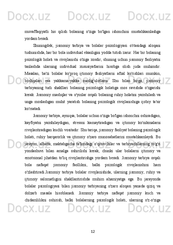 muvaffaqiyatli   his   qilish   bolaning   o'ziga   bo'lgan   ishonchini   mustahkamlashga
yordam beradi.
Shuningdek,   jismoniy   tarbiya   va   bolalar   psixologiyasi   o'rtasidagi   aloqani
tushunishda, har bir bola individual ekanligini yodda tutish zarur. Har bir bolaning
psixologik   holati   va   rivojlanishi   o'ziga   xosdir,   shuning   uchun   jismoniy   faoliyatni
tanlashda   ularning   individual   xususiyatlarini   hisobga   olish   juda   muhimdir.
Masalan,   ba'zi   bolalar   ko'proq   ijtimoiy   faoliyatlarni   afzal   ko'rishlari   mumkin,
boshqalari   esa   yakkama-yakka   mashg'ulotlarni.   Shu   bilan   birga,   jismoniy
tarbiyaning   turli   shakllari   bolaning   psixologik   holatiga   mos   ravishda   o'zgarishi
kerak. Jismoniy  mashqlar  va  o'yinlar  orqali  bolaning  ruhiy  holatini  yaxshilash   va
unga   moslashgan   muhit   yaratish   bolaning   psixologik   rivojlanishiga   ijobiy   ta'sir
ko'rsatadi.
Jismoniy tarbiya, ayniqsa, bolalar uchun o'ziga bo'lgan ishonchni oshiradigan,
kayfiyatni   yaxshilaydigan,   stressni   kamaytiradigan   va   ijtimoiy   ko'nikmalarni
rivojlantiradigan kuchli vositadir. Shu tariqa, jismoniy faoliyat bolaning psixologik
holati,   ruhiy   barqarorlik   va   ijtimoiy   o'zaro   munosabatlarini   mustahkamlaydi.   Bu
jarayon,   albatta,   maktabgacha   ta'limdagi   o'qituvchilar   va   tarbiyachilarning   to'g'ri
yondashuvi   bilan   amalga   oshirilishi   kerak,   chunki   ular   bolalarni   ijtimoiy   va
emotsional   jihatdan   to'liq   rivojlantirishga   yordam   beradi.   Jismoniy   tarbiya   orqali
bola   nafaqat   jismoniy   faollikni,   balki   psixologik   rivojlanishini   ham
o'zlashtiradi.Jismoniy   tarbiya   bolalar   rivojlanishida,   ularning   jismoniy,   ruhiy   va
ijtimoiy   salomatligini   shakllantirishda   muhim   ahamiyatga   ega.   Bu   jarayonda
bolalar   psixologiyasi   bilan   jismoniy   tarbiyaning   o'zaro   aloqasi   yanada   qiziq   va
dolzarb   masala   hisoblanadi.   Jismoniy   tarbiya   nafaqat   jismoniy   kuch   va
chidamlilikni   oshirish,   balki   bolalarning   psixologik   holati,   ularning   o'z-o'ziga
12 