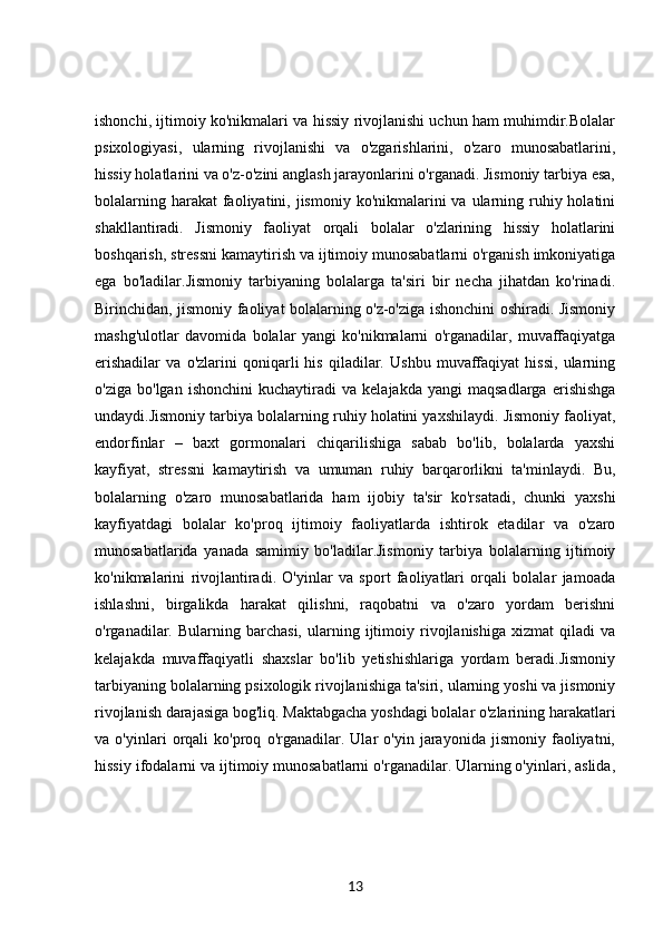 ishonchi, ijtimoiy ko'nikmalari va hissiy rivojlanishi uchun ham muhimdir.Bolalar
psixologiyasi,   ularning   rivojlanishi   va   o'zgarishlarini,   o'zaro   munosabatlarini,
hissiy holatlarini va o'z-o'zini anglash jarayonlarini o'rganadi. Jismoniy tarbiya esa,
bolalarning harakat  faoliyatini, jismoniy ko'nikmalarini  va ularning ruhiy holatini
shakllantiradi.   Jismoniy   faoliyat   orqali   bolalar   o'zlarining   hissiy   holatlarini
boshqarish, stressni kamaytirish va ijtimoiy munosabatlarni o'rganish imkoniyatiga
ega   bo'ladilar.Jismoniy   tarbiyaning   bolalarga   ta'siri   bir   necha   jihatdan   ko'rinadi.
Birinchidan, jismoniy faoliyat bolalarning o'z-o'ziga ishonchini oshiradi. Jismoniy
mashg'ulotlar   davomida   bolalar   yangi   ko'nikmalarni   o'rganadilar,   muvaffaqiyatga
erishadilar   va   o'zlarini   qoniqarli   his   qiladilar.   Ushbu   muvaffaqiyat   hissi,   ularning
o'ziga   bo'lgan   ishonchini   kuchaytiradi   va   kelajakda   yangi   maqsadlarga   erishishga
undaydi.Jismoniy tarbiya bolalarning ruhiy holatini yaxshilaydi. Jismoniy faoliyat,
endorfinlar   –   baxt   gormonalari   chiqarilishiga   sabab   bo'lib,   bolalarda   yaxshi
kayfiyat,   stressni   kamaytirish   va   umuman   ruhiy   barqarorlikni   ta'minlaydi.   Bu,
bolalarning   o'zaro   munosabatlarida   ham   ijobiy   ta'sir   ko'rsatadi,   chunki   yaxshi
kayfiyatdagi   bolalar   ko'proq   ijtimoiy   faoliyatlarda   ishtirok   etadilar   va   o'zaro
munosabatlarida   yanada   samimiy   bo'ladilar.Jismoniy   tarbiya   bolalarning   ijtimoiy
ko'nikmalarini   rivojlantiradi.   O'yinlar   va   sport   faoliyatlari   orqali   bolalar   jamoada
ishlashni,   birgalikda   harakat   qilishni,   raqobatni   va   o'zaro   yordam   berishni
o'rganadilar.  Bularning   barchasi,   ularning   ijtimoiy   rivojlanishiga   xizmat   qiladi   va
kelajakda   muvaffaqiyatli   shaxslar   bo'lib   yetishishlariga   yordam   beradi.Jismoniy
tarbiyaning bolalarning psixologik rivojlanishiga ta'siri, ularning yoshi va jismoniy
rivojlanish darajasiga bog'liq. Maktabgacha yoshdagi bolalar o'zlarining harakatlari
va   o'yinlari   orqali   ko'proq   o'rganadilar.   Ular   o'yin   jarayonida   jismoniy   faoliyatni,
hissiy ifodalarni va ijtimoiy munosabatlarni o'rganadilar. Ularning o'yinlari, aslida,
13 