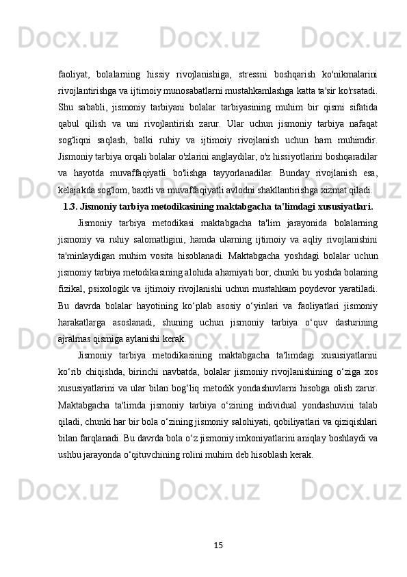 faoliyat,   bolalarning   hissiy   rivojlanishiga,   stressni   boshqarish   ko'nikmalarini
rivojlantirishga va ijtimoiy munosabatlarni mustahkamlashga katta ta'sir ko'rsatadi.
Shu   sababli,   jismoniy   tarbiyani   bolalar   tarbiyasining   muhim   bir   qismi   sifatida
qabul   qilish   va   uni   rivojlantirish   zarur.   Ular   uchun   jismoniy   tarbiya   nafaqat
sog'liqni   saqlash,   balki   ruhiy   va   ijtimoiy   rivojlanish   uchun   ham   muhimdir.
Jismoniy tarbiya orqali bolalar o'zlarini anglaydilar, o'z hissiyotlarini boshqaradilar
va   hayotda   muvaffaqiyatli   bo'lishga   tayyorlanadilar.   Bunday   rivojlanish   esa,
kelajakda sog'lom, baxtli va muvaffaqiyatli avlodni shakllantirishga xizmat qiladi.
1.3.  Jismoniy tarbiya metodikasining maktabgacha ta'limdagi xususiyatlari.
Jismoniy   tarbiya   metodikasi   maktabgacha   ta'lim   jarayonida   bolalarning
jismoniy   va   ruhiy   salomatligini,   hamda   ularning   ijtimoiy   va   aqliy   rivojlanishini
ta'minlaydigan   muhim   vosita   hisoblanadi.   Maktabgacha   yoshdagi   bolalar   uchun
jismoniy tarbiya metodikasining alohida ahamiyati bor, chunki bu yoshda bolaning
fizikal,  psixologik   va  ijtimoiy  rivojlanishi  uchun  mustahkam   poydevor   yaratiladi.
Bu   davrda   bolalar   hayotining   ko‘plab   asosiy   o‘yinlari   va   faoliyatlari   jismoniy
harakatlarga   asoslanadi,   shuning   uchun   jismoniy   tarbiya   o‘quv   dasturining
ajralmas qismiga aylanishi kerak.
Jismoniy   tarbiya   metodikasining   maktabgacha   ta'limdagi   xususiyatlarini
ko‘rib   chiqishda,   birinchi   navbatda,   bolalar   jismoniy   rivojlanishining   o‘ziga   xos
xususiyatlarini   va   ular   bilan   bog‘liq   metodik   yondashuvlarni   hisobga   olish   zarur.
Maktabgacha   ta'limda   jismoniy   tarbiya   o‘zining   individual   yondashuvini   talab
qiladi, chunki har bir bola o‘zining jismoniy salohiyati, qobiliyatlari va qiziqishlari
bilan farqlanadi. Bu davrda bola o‘z jismoniy imkoniyatlarini aniqlay boshlaydi va
ushbu jarayonda o‘qituvchining rolini muhim deb hisoblash kerak.
15