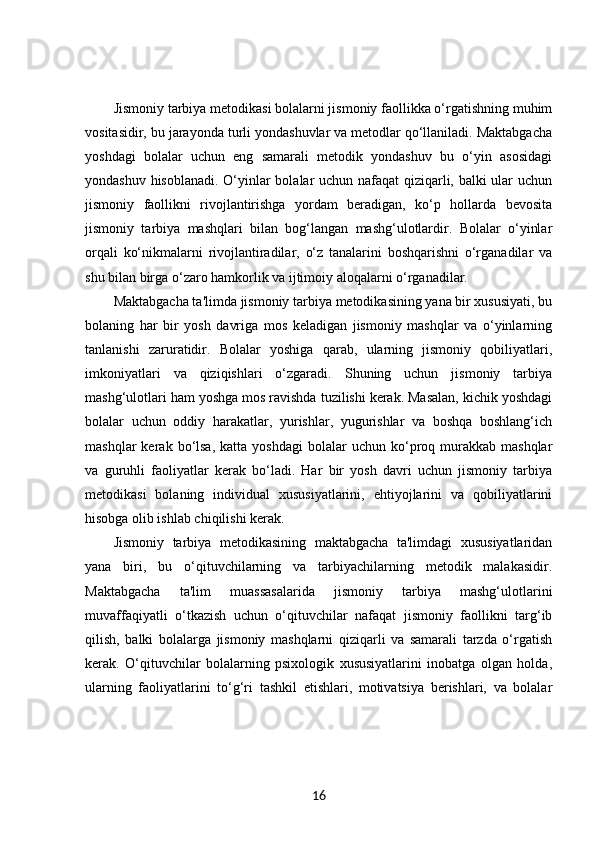 Jismoniy tarbiya metodikasi bolalarni jismoniy faollikka o‘rgatishning muhim
vositasidir, bu jarayonda turli yondashuvlar va metodlar qo‘llaniladi. Maktabgacha
yoshdagi   bolalar   uchun   eng   samarali   metodik   yondashuv   bu   o‘yin   asosidagi
yondashuv hisoblanadi. O‘yinlar bolalar uchun nafaqat  qiziqarli, balki ular uchun
jismoniy   faollikni   rivojlantirishga   yordam   beradigan,   ko‘p   hollarda   bevosita
jismoniy   tarbiya   mashqlari   bilan   bog‘langan   mashg‘ulotlardir.   Bolalar   o‘yinlar
orqali   ko‘nikmalarni   rivojlantiradilar,   o‘z   tanalarini   boshqarishni   o‘rganadilar   va
shu bilan birga o‘zaro hamkorlik va ijtimoiy aloqalarni o‘rganadilar.
Maktabgacha ta'limda jismoniy tarbiya metodikasining yana bir xususiyati, bu
bolaning   har   bir   yosh   davriga   mos   keladigan   jismoniy   mashqlar   va   o‘yinlarning
tanlanishi   zaruratidir.   Bolalar   yoshiga   qarab,   ularning   jismoniy   qobiliyatlari,
imkoniyatlari   va   qiziqishlari   o‘zgaradi.   Shuning   uchun   jismoniy   tarbiya
mashg‘ulotlari ham yoshga mos ravishda tuzilishi kerak. Masalan, kichik yoshdagi
bolalar   uchun   oddiy   harakatlar,   yurishlar,   yugurishlar   va   boshqa   boshlang‘ich
mashqlar  kerak  bo‘lsa,  katta  yoshdagi   bolalar   uchun  ko‘proq  murakkab   mashqlar
va   guruhli   faoliyatlar   kerak   bo‘ladi.   Har   bir   yosh   davri   uchun   jismoniy   tarbiya
metodikasi   bolaning   individual   xususiyatlarini,   ehtiyojlarini   va   qobiliyatlarini
hisobga olib ishlab chiqilishi kerak.
Jismoniy   tarbiya   metodikasining   maktabgacha   ta'limdagi   xususiyatlaridan
yana   biri,   bu   o‘qituvchilarning   va   tarbiyachilarning   metodik   malakasidir.
Maktabgacha   ta'lim   muassasalarida   jismoniy   tarbiya   mashg‘ulotlarini
muvaffaqiyatli   o‘tkazish   uchun   o‘qituvchilar   nafaqat   jismoniy   faollikni   targ‘ib
qilish,   balki   bolalarga   jismoniy   mashqlarni   qiziqarli   va   samarali   tarzda   o‘rgatish
kerak.   O‘qituvchilar   bolalarning   psixologik   xususiyatlarini   inobatga   olgan   holda,
ularning   faoliyatlarini   to‘g‘ri   tashkil   etishlari,   motivatsiya   berishlari,   va   bolalar
16 