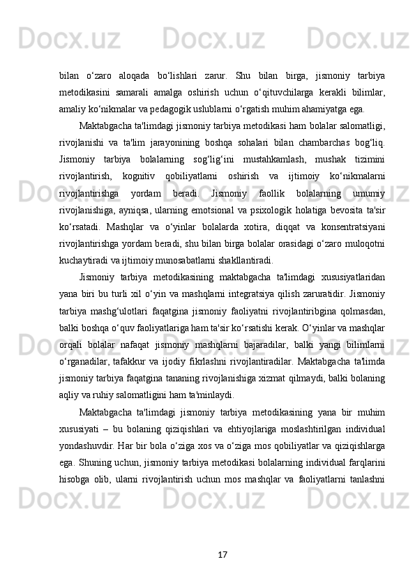 bilan   o‘zaro   aloqada   bo‘lishlari   zarur.   Shu   bilan   birga,   jismoniy   tarbiya
metodikasini   samarali   amalga   oshirish   uchun   o‘qituvchilarga   kerakli   bilimlar,
amaliy ko‘nikmalar va pedagogik uslublarni o‘rgatish muhim ahamiyatga ega.
Maktabgacha ta'limdagi jismoniy tarbiya metodikasi ham bolalar salomatligi,
rivojlanishi   va   ta'lim   jarayonining   boshqa   sohalari   bilan   chambarchas   bog‘liq.
Jismoniy   tarbiya   bolalarning   sog‘lig‘ini   mustahkamlash,   mushak   tizimini
rivojlantirish,   kognitiv   qobiliyatlarni   oshirish   va   ijtimoiy   ko‘nikmalarni
rivojlantirishga   yordam   beradi.   Jismoniy   faollik   bolalarning   umumiy
rivojlanishiga,   ayniqsa,   ularning   emotsional   va   psixologik   holatiga   bevosita   ta'sir
ko‘rsatadi.   Mashqlar   va   o‘yinlar   bolalarda   xotira,   diqqat   va   konsentratsiyani
rivojlantirishga yordam beradi, shu bilan birga bolalar orasidagi o‘zaro muloqotni
kuchaytiradi va ijtimoiy munosabatlarni shakllantiradi.
Jismoniy   tarbiya   metodikasining   maktabgacha   ta'limdagi   xususiyatlaridan
yana   biri   bu  turli   xil   o‘yin  va   mashqlarni   integratsiya   qilish   zaruratidir.   Jismoniy
tarbiya   mashg‘ulotlari   faqatgina   jismoniy   faoliyatni   rivojlantiribgina   qolmasdan,
balki boshqa o‘quv faoliyatlariga ham ta'sir ko‘rsatishi kerak. O‘yinlar va mashqlar
orqali   bolalar   nafaqat   jismoniy   mashqlarni   bajaradilar,   balki   yangi   bilimlarni
o‘rganadilar,   tafakkur   va   ijodiy   fikrlashni   rivojlantiradilar.   Maktabgacha   ta'limda
jismoniy tarbiya faqatgina tananing rivojlanishiga xizmat qilmaydi, balki bolaning
aqliy va ruhiy salomatligini ham ta'minlaydi.
Maktabgacha   ta'limdagi   jismoniy   tarbiya   metodikasining   yana   bir   muhim
xususiyati   –   bu   bolaning   qiziqishlari   va   ehtiyojlariga   moslashtirilgan   individual
yondashuvdir. Har bir bola o‘ziga xos va o‘ziga mos qobiliyatlar va qiziqishlarga
ega. Shuning uchun, jismoniy tarbiya metodikasi  bolalarning individual farqlarini
hisobga   olib,   ularni   rivojlantirish   uchun   mos   mashqlar   va   faoliyatlarni   tanlashni
17 