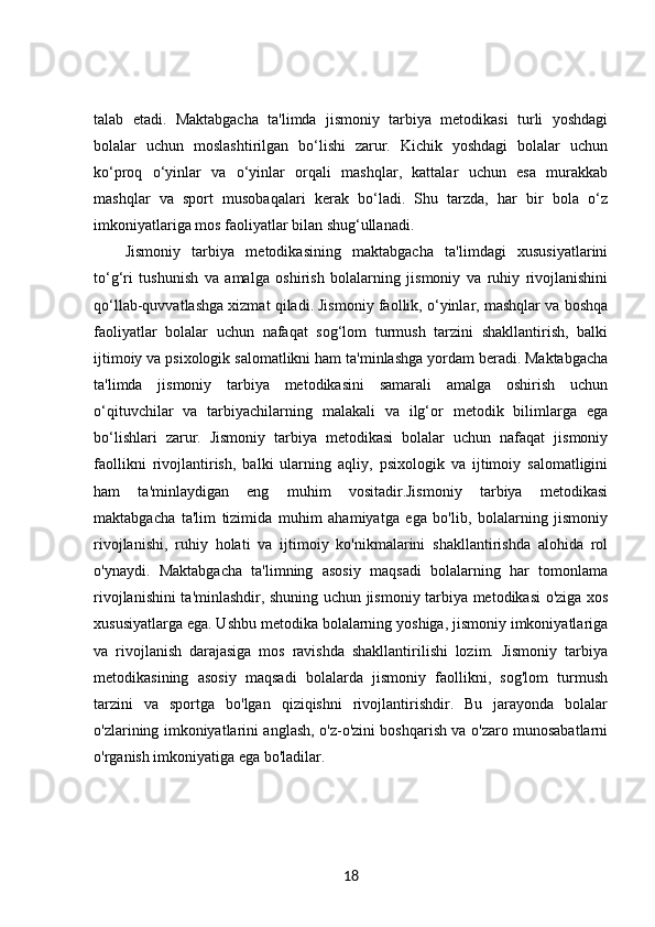 talab   etadi.   Maktabgacha   ta'limda   jismoniy   tarbiya   metodikasi   turli   yoshdagi
bolalar   uchun   moslashtirilgan   bo‘lishi   zarur.   Kichik   yoshdagi   bolalar   uchun
ko‘proq   o‘yinlar   va   o‘yinlar   orqali   mashqlar,   kattalar   uchun   esa   murakkab
mashqlar   va   sport   musobaqalari   kerak   bo‘ladi.   Shu   tarzda,   har   bir   bola   o‘z
imkoniyatlariga mos faoliyatlar bilan shug‘ullanadi.
Jismoniy   tarbiya   metodikasining   maktabgacha   ta'limdagi   xususiyatlarini
to‘g‘ri   tushunish   va   amalga   oshirish   bolalarning   jismoniy   va   ruhiy   rivojlanishini
qo‘llab-quvvatlashga xizmat qiladi. Jismoniy faollik, o‘yinlar, mashqlar va boshqa
faoliyatlar   bolalar   uchun   nafaqat   sog‘lom   turmush   tarzini   shakllantirish,   balki
ijtimoiy va psixologik salomatlikni ham ta'minlashga yordam beradi. Maktabgacha
ta'limda   jismoniy   tarbiya   metodikasini   samarali   amalga   oshirish   uchun
o‘qituvchilar   va   tarbiyachilarning   malakali   va   ilg‘or   metodik   bilimlarga   ega
bo‘lishlari   zarur.   Jismoniy   tarbiya   metodikasi   bolalar   uchun   nafaqat   jismoniy
faollikni   rivojlantirish,   balki   ularning   aqliy,   psixologik   va   ijtimoiy   salomatligini
ham   ta'minlaydigan   eng   muhim   vositadir.Jismoniy   tarbiya   metodikasi
maktabgacha   ta'lim   tizimida   muhim   ahamiyatga   ega   bo'lib,   bolalarning   jismoniy
rivojlanishi,   ruhiy   holati   va   ijtimoiy   ko'nikmalarini   shakllantirishda   alohida   rol
o'ynaydi.   Maktabgacha   ta'limning   asosiy   maqsadi   bolalarning   har   tomonlama
rivojlanishini ta'minlashdir, shuning uchun jismoniy tarbiya metodikasi o'ziga xos
xususiyatlarga ega. Ushbu metodika bolalarning yoshiga, jismoniy imkoniyatlariga
va   rivojlanish   darajasiga   mos   ravishda   shakllantirilishi   lozim.   Jismoniy   tarbiya
metodikasining   asosiy   maqsadi   bolalarda   jismoniy   faollikni,   sog'lom   turmush
tarzini   va   sportga   bo'lgan   qiziqishni   rivojlantirishdir.   Bu   jarayonda   bolalar
o'zlarining imkoniyatlarini anglash, o'z-o'zini boshqarish va o'zaro munosabatlarni
o'rganish imkoniyatiga ega bo'ladilar.
18