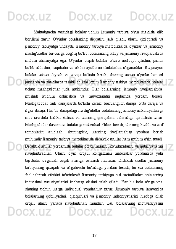 Maktabgacha   yoshdagi   bolalar   uchun   jismoniy   tarbiya   o'yin   shaklida   olib
borilishi   zarur.   O'yinlar   bolalarning   diqqatini   jalb   qiladi,   ularni   qiziqtiradi   va
jismoniy   faoliyatga   undaydi.   Jismoniy   tarbiya   metodikasida   o'yinlar   va   jismoniy
mashg'ulotlar bir-biriga bog'liq bo'lib, bolalarning ruhiy va jismoniy rivojlanishida
muhim   ahamiyatga   ega.   O'yinlar   orqali   bolalar   o'zaro   muloqot   qilishni,   jamoa
bo'lib ishlashni, raqobatni va o'z hissiyotlarini ifodalashni o'rganadilar. Bu jarayon
bolalar   uchun   foydali   va   zavqli   bo'lishi   kerak,   shuning   uchun   o'yinlar   har   xil
janrlarda va shakllarda tashkil etilishi lozim.Jismoniy tarbiya metodikasida bolalar
uchun   mashg'ulotlar   juda   muhimdir.   Ular   bolalarning   jismoniy   rivojlanishida,
mushak   kuchini   oshirishda   va   muvozanatni   saqlashda   yordam   beradi.
Mashg'ulotlar   turli   darajalarda   bo'lishi   kerak:   boshlang'ich   daraja,   o'rta   daraja   va
ilg'or daraja. Har bir darajadagi mashg'ulotlar bolalarning jismoniy imkoniyatlariga
mos   ravishda   tashkil   etilishi   va   ularning   qiziqishini   oshirishga   qaratilishi   zarur.
Mashg'ulotlar davomida bolalarga individual e'tibor berish, ularning kuchli va zaif
tomonlarini   aniqlash,   shuningdek,   ularning   rivojlanishiga   yordam   berish
muhimdir.Jismoniy tarbiya metodikasida didaktik usullar ham muhim o'rin tutadi.
Didaktik usullar yordamida bolalar o'z bilimlarini, ko'nikmalarini va qobiliyatlarini
rivojlantiradilar.   Ularni   o'yin   orqali,   ko'rgazmali   materiallar   yordamida   yoki
tajribalar   o'rganish   orqali   amalga   oshirish   mumkin.   Didaktik   usullar   jismoniy
tarbiyaning   qiziqarli   va   o'rgatuvchi   bo'lishiga   yordam   beradi,   bu   esa   bolalarning
faol   ishtirok   etishini   ta'minlaydi.Jismoniy   tarbiyaga   oid   metodikalar   bolalarning
individual   xususiyatlarini   inobatga   olishni   talab   qiladi.   Har   bir   bola   o'ziga   xos,
shuning   uchun   ularga   individual   yondashuv   zarur.   Jismoniy   tarbiya   jarayonida
bolalarning   qobiliyatlari,   qiziqishlari   va   jismoniy   imkoniyatlarini   hisobga   olish
orqali   ularni   yanada   rivojlantirish   mumkin.   Bu,   bolalarning   motivatsiyasini
19