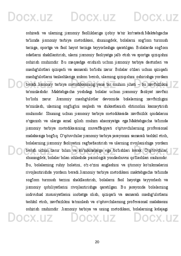 oshiradi   va   ularning   jismoniy   faolliklariga   ijobiy   ta'sir   ko'rsatadi.Maktabgacha
ta'limda   jismoniy   tarbiya   metodikasi,   shuningdek,   bolalarni   sog'lom   turmush
tarziga,   sportga   va   faol   hayot   tarziga   tayyorlashga   qaratilgan.   Bolalarda   sog'lom
odatlarni  shakllantirish,  ularni  jismoniy  faoliyatga  jalb etish va sportga qiziqishni
oshirish   muhimdir.   Bu   maqsadga   erishish   uchun   jismoniy   tarbiya   dasturlari   va
mashg'ulotlari   qiziqarli   va   samarali   bo'lishi   zarur.   Bolalar   o'zlari   uchun   qiziqarli
mashg'ulotlarni tanlashlariga imkon berish, ularning qiziqishini oshirishga yordam
beradi.Jismoniy   tarbiya   metodikasining   yana   bir   muhim   jihati   –   bu   xavfsizlikni
ta'minlashdir.   Maktabgacha   yoshdagi   bolalar   uchun   jismoniy   faoliyat   xavfsiz
bo'lishi   zarur.   Jismoniy   mashg'ulotlar   davomida   bolalarning   xavfsizligini
ta'minlash,   ularning   sog'lig'ini   saqlash   va   shikastlanish   ehtimolini   kamaytirish
muhimdir.   Shuning   uchun   jismoniy   tarbiya   metodikasida   xavfsizlik   qoidalarini
o'rganish   va   ularga   amal   qilish   muhim   ahamiyatga   ega.Maktabgacha   ta'limda
jismoniy   tarbiya   metodikasining   muvaffaqiyati   o'qituvchilarning   professional
malakasiga bog'liq. O'qituvchilar jismoniy tarbiya jarayonini samarali tashkil etish,
bolalarning jismoniy  faoliyatini  rag'batlantirish va ularning rivojlanishiga  yordam
berish   uchun   zarur   bilim   va   ko'nikmalarga   ega   bo'lishlari   kerak.   O'qituvchilar,
shuningdek, bolalar bilan ishlashda psixologik yondashuvni qo'llashlari muhimdir.
Bu,   bolalarning   ruhiy   holatini,   o'z-o'zini   anglashini   va   ijtimoiy   ko'nikmalarini
rivojlantirishda   yordam   beradi.Jismoniy   tarbiya   metodikasi   maktabgacha   ta'limda
sog'lom   turmush   tarzini   shakllantirish,   bolalarni   faol   hayotga   tayyorlash   va
jismoniy   qobiliyatlarini   rivojlantirishga   qaratilgan.   Bu   jarayonda   bolalarning
individual   xususiyatlarini   inobatga   olish,   qiziqarli   va   samarali   mashg'ulotlarni
tashkil   etish,   xavfsizlikni   ta'minlash   va   o'qituvchilarning   professional   malakasini
oshirish   muhimdir.   Jismoniy   tarbiya   va   uning   metodikasi,   bolalarning   kelajagi
20
