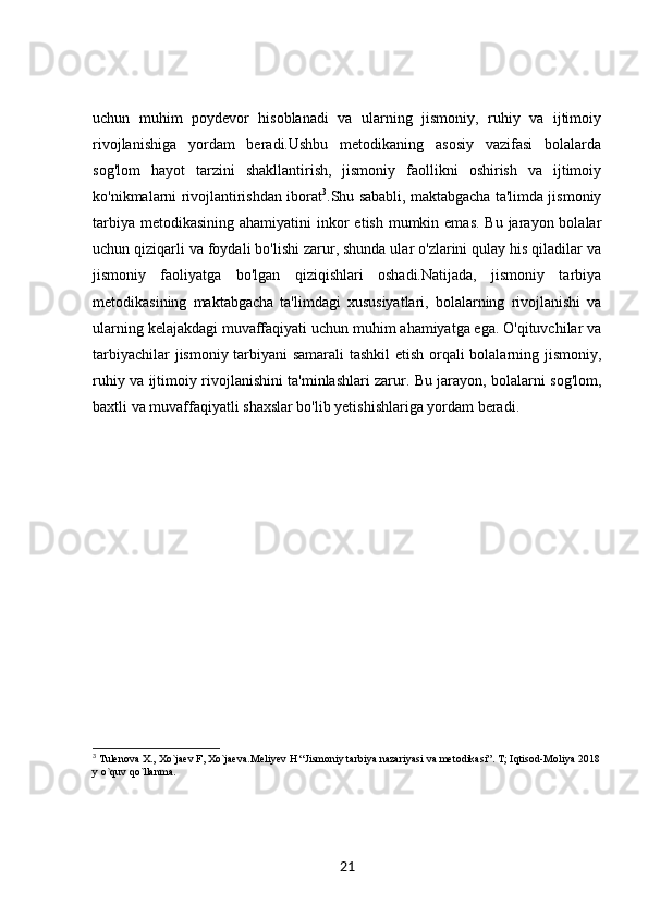 uchun   muhim   poydevor   hisoblanadi   va   ularning   jismoniy,   ruhiy   va   ijtimoiy
rivojlanishiga   yordam   beradi.Ushbu   metodikaning   asosiy   vazifasi   bolalarda
sog'lom   hayot   tarzini   shakllantirish,   jismoniy   faollikni   oshirish   va   ijtimoiy
ko'nikmalarni rivojlantirishdan iborat 3
.Shu sababli, maktabgacha ta'limda jismoniy
tarbiya  metodikasining  ahamiyatini  inkor  etish mumkin emas.  Bu jarayon bolalar
uchun qiziqarli va foydali bo'lishi zarur, shunda ular o'zlarini qulay his qiladilar va
jismoniy   faoliyatga   bo'lgan   qiziqishlari   oshadi.Natijada,   jismoniy   tarbiya
metodikasining   maktabgacha   ta'limdagi   xususiyatlari,   bolalarning   rivojlanishi   va
ularning kelajakdagi muvaffaqiyati uchun muhim ahamiyatga ega. O'qituvchilar va
tarbiyachilar jismoniy tarbiyani samarali tashkil  etish orqali bolalarning jismoniy,
ruhiy va ijtimoiy rivojlanishini ta'minlashlari zarur. Bu jarayon, bolalarni sog'lom,
baxtli va muvaffaqiyatli shaxslar bo'lib yetishishlariga yordam beradi.
3
 Tulenova X., Xo`jaev F, Xo`jaeva.Meliyev H “Jismoniy tarbiya nazariyasi va metodikasi”. T; Iqtisod-Moliya 2018
y o`quv qo`llanma.
21 