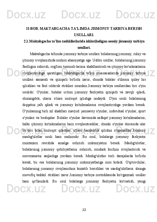 II-BOB.   MAKTABGACHA TA'LIMDA JISMONIY TARBIYA BERISH
USULLARI.
2.1. Maktabgacha ta'lim tashkilotlarida ishlatiladigan asosiy jismoniy tarbiya
usullari.
Maktabgacha ta'limda jismoniy tarbiya usullari bolalarning jismoniy, ruhiy va
ijtimoiy rivojlanishida muhim ahamiyatga ega. Ushbu usullar, bolalarning jismoniy
faolligini oshirish, sog'lom turmush tarzini shakllantirish va ijtimoiy ko'nikmalarini
rivojlantirishga   qaratilgan.   Maktabgacha   ta'lim   muassasalarida   jismoniy   tarbiya
usullari   samarali   va   qiziqarli   bo'lishi   zarur,   shunda   bolalar   o'zlarini   qulay   his
qilishlari   va   faol   ishtirok   etishlari   mumkin.Jismoniy   tarbiya   usullaridan   biri   o'yin
usulidir.   O'yinlar,   bolalar   uchun   jismoniy   faoliyatni   qiziqarli   va   zavqli   qiladi,
shuningdek,   ularni   o'zaro   muloqot   qilishga   undaydi.   O'yin   usuli   bolalarning
diqqatini   jalb   qiladi   va   jismoniy   ko'nikmalarini   rivojlantirishga   yordam   beradi.
O'yinlarning turli xil shakllari mavjud: jamoaviy o'yinlar, individual o'yinlar, sport
o'yinlari va boshqalar. Bolalar o'yinlar davomida nafaqat jismoniy ko'nikmalarini,
balki   ijtimoiy   ko'nikmalarini   ham   rivojlantiradilar,   chunki   o'yinlar   doirasida   ular
bir-biri   bilan   muloqot   qiladilar,   o'zaro   hamkorlik   qilishni   o'rganadilar.Jismoniy
mashg'ulotlar   usuli   ham   muhimdir.   Bu   usul,   bolalarga   jismoniy   faoliyatni
muntazam   ravishda   amalga   oshirish   imkoniyatini   beradi.   Mashg'ulotlar,
bolalarning   jismoniy   qobiliyatlarini   oshirish,   mushak   kuchini   rivojlantirish   va
muvozanatni   saqlashga   yordam   beradi.   Mashg'ulotlar   turli   darajalarda   bo'lishi
kerak,   bu   esa   bolalarning   jismoniy   imkoniyatlariga   mos   keladi.   O'qituvchilar,
bolalarning   jismoniy   rivojlanishini   kuzatib   borishlari   va   mashg'ulotlarni   shunga
muvofiq   tashkil   etishlari   zarur.Jismoniy   tarbiya   metodikasida   ko'rgazmali   usullar
ham   qo'llaniladi.   Bu   usul   bolalarga   jismoniy   faoliyatni   ko'rsatish,   yangi
22 