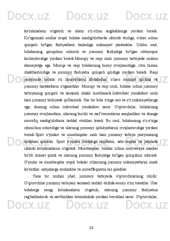 ko'nikmalarni   o'rgatish   va   ularni   o'z-o'zini   anglashlariga   yordam   beradi.
Ko'rgazmali   usullar   orqali   bolalar   mashg'ulotlarda   ishtirok   etishga,   o'zlari   uchun
qiziqarli   bo'lgan   faoliyatlarni   tanlashga   imkoniyat   yaratadilar.   Ushbu   usul,
bolalarning   qiziqishini   oshirish   va   jismoniy   faoliyatga   bo'lgan   ishtiyoqini
kuchaytirishga   yordam   beradi.Musiqiy   va   raqs   usuli   jismoniy   tarbiyada   muhim
ahamiyatga   ega.   Musiqa   va   raqs   bolalarning   hissiy   rivojlanishiga,   ritm   hissini
shakllantirishga   va   jismoniy   faoliyatni   qiziqarli   qilishga   yordam   beradi.   Raqs
jarayonida   bolalar   o'z   hissiyotlarini   ifodalashni,   o'zaro   muloqot   qilishni   va
jismoniy   harakatlarni   o'rganadilar.   Musiqiy   va   raqs   usuli,   bolalar   uchun   jismoniy
tarbiyaning   qiziqarli   va   samarali   shakli   hisoblanadi.Individual   yondashuv   usuli
ham jismoniy tarbiyada qo'llaniladi. Har bir bola o'ziga xos va o'z imkoniyatlariga
ega,   shuning   uchun   individual   yondashuv   zarur.   O'qituvchilar,   bolalarning
jismoniy rivojlanishini, ularning kuchli va zaif tomonlarini aniqlashlari va shunga
muvofiq   mashg'ulotlarni   tashkil   etishlari   kerak.   Bu   usul,   bolalarning   o'z-o'ziga
ishonchini  oshirishga   va  ularning  jismoniy   qobiliyatlarini  rivojlantirishga   yordam
beradi.Sport   o'yinlari   va   musobaqalar   usuli   ham   jismoniy   tarbiya   jarayonining
ajralmas   qismidir.   Sport   o'yinlari   bolalarga   raqobatni,   sabr-toqatni   va   jamoada
ishlash   ko'nikmalarini   o'rgatadi.   Musobaqalar,   bolalar   uchun   motivatsiya   manbai
bo'lib   xizmat   qiladi   va   ularning   jismoniy   faoliyatga   bo'lgan   qiziqishini   oshiradi.
O'yinlar   va   musobaqalar   orqali   bolalar   o'zlarining   jismoniy   imkoniyatlarini   sinab
ko'radilar, natijalarga erishadilar va muvaffaqiyatni his qiladilar.
Yana   bir   muhim   jihat,   jismoniy   tarbiyada   o'qituvchilarning   rolidir.
O'qituvchilar jismoniy tarbiyani samarali tashkil etishda asosiy o'rin tutadilar. Ular
bolalarga   yangi   ko'nikmalarni   o'rgatish,   ularning   jismoniy   faoliyatini
rag'batlantirish va xavfsizlikni ta'minlashda yordam berishlari zarur. O'qituvchilar,
23 
