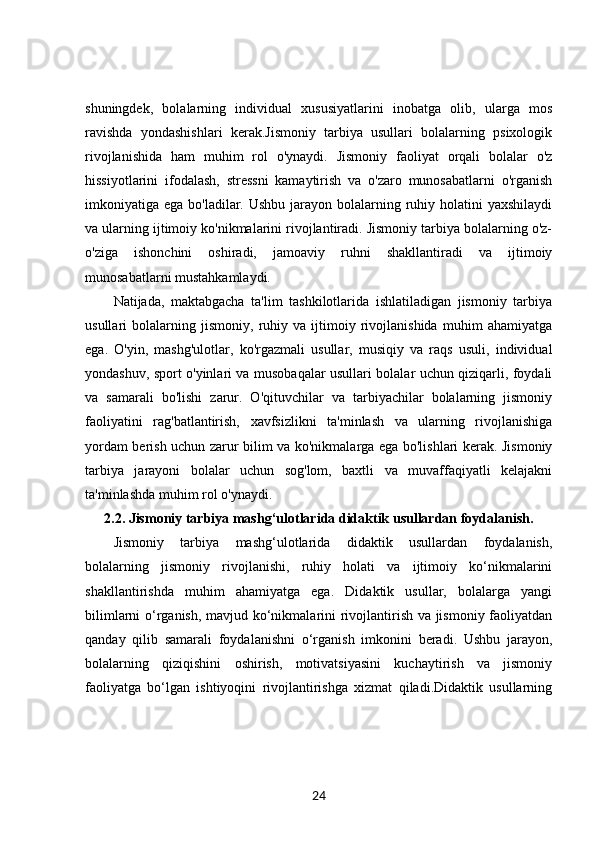 shuningdek,   bolalarning   individual   xususiyatlarini   inobatga   olib,   ularga   mos
ravishda   yondashishlari   kerak.Jismoniy   tarbiya   usullari   bolalarning   psixologik
rivojlanishida   ham   muhim   rol   o'ynaydi.   Jismoniy   faoliyat   orqali   bolalar   o'z
hissiyotlarini   ifodalash,   stressni   kamaytirish   va   o'zaro   munosabatlarni   o'rganish
imkoniyatiga ega bo'ladilar. Ushbu  jarayon bolalarning ruhiy holatini  yaxshilaydi
va ularning ijtimoiy ko'nikmalarini rivojlantiradi. Jismoniy tarbiya bolalarning o'z-
o'ziga   ishonchini   oshiradi,   jamoaviy   ruhni   shakllantiradi   va   ijtimoiy
munosabatlarni mustahkamlaydi.
Natijada,   maktabgacha   ta'lim   tashkilotlarida   ishlatiladigan   jismoniy   tarbiya
usullari   bolalarning   jismoniy,   ruhiy   va   ijtimoiy   rivojlanishida   muhim   ahamiyatga
ega.   O'yin,   mashg'ulotlar,   ko'rgazmali   usullar,   musiqiy   va   raqs   usuli,   individual
yondashuv, sport o'yinlari va musobaqalar usullari bolalar uchun qiziqarli, foydali
va   samarali   bo'lishi   zarur.   O'qituvchilar   va   tarbiyachilar   bolalarning   jismoniy
faoliyatini   rag'batlantirish,   xavfsizlikni   ta'minlash   va   ularning   rivojlanishiga
yordam berish uchun zarur bilim va ko'nikmalarga ega bo'lishlari kerak. Jismoniy
tarbiya   jarayoni   bolalar   uchun   sog'lom,   baxtli   va   muvaffaqiyatli   kelajakni
ta'minlashda muhim rol o'ynaydi.
2.2.  Jismoniy tarbiya mashg‘ulotlarida didaktik usullardan foydalanish.
Jismoniy   tarbiya   mashg‘ulotlarida   didaktik   usullardan   foydalanish,
bolalarning   jismoniy   rivojlanishi,   ruhiy   holati   va   ijtimoiy   ko‘nikmalarini
shakllantirishda   muhim   ahamiyatga   ega.   Didaktik   usullar,   bolalarga   yangi
bilimlarni o‘rganish, mavjud ko‘nikmalarini rivojlantirish va jismoniy faoliyatdan
qanday   qilib   samarali   foydalanishni   o‘rganish   imkonini   beradi.   Ushbu   jarayon,
bolalarning   qiziqishini   oshirish,   motivatsiyasini   kuchaytirish   va   jismoniy
faoliyatga   bo‘lgan   ishtiyoqini   rivojlantirishga   xizmat   qiladi.Didaktik   usullarning
24