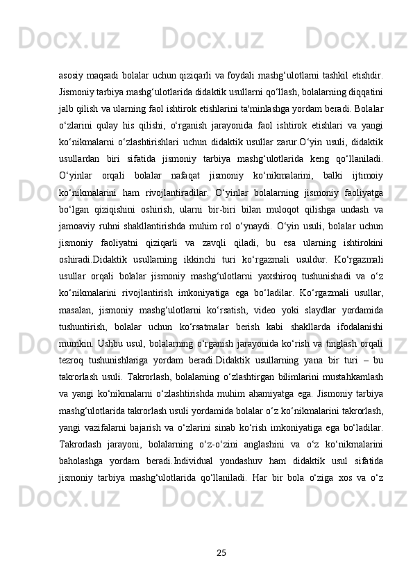 asosiy maqsadi  bolalar uchun qiziqarli va foydali mashg‘ulotlarni tashkil etishdir.
Jismoniy tarbiya mashg‘ulotlarida didaktik usullarni qo‘llash, bolalarning diqqatini
jalb qilish va ularning faol ishtirok etishlarini ta'minlashga yordam beradi. Bolalar
o‘zlarini   qulay   his   qilishi,   o‘rganish   jarayonida   faol   ishtirok   etishlari   va   yangi
ko‘nikmalarni   o‘zlashtirishlari   uchun   didaktik   usullar   zarur.O‘yin   usuli,   didaktik
usullardan   biri   sifatida   jismoniy   tarbiya   mashg‘ulotlarida   keng   qo‘llaniladi.
O‘yinlar   orqali   bolalar   nafaqat   jismoniy   ko‘nikmalarini,   balki   ijtimoiy
ko‘nikmalarini   ham   rivojlantiradilar.   O‘yinlar   bolalarning   jismoniy   faoliyatga
bo‘lgan   qiziqishini   oshirish,   ularni   bir-biri   bilan   muloqot   qilishga   undash   va
jamoaviy   ruhni   shakllantirishda   muhim   rol   o‘ynaydi.   O‘yin   usuli,   bolalar   uchun
jismoniy   faoliyatni   qiziqarli   va   zavqli   qiladi,   bu   esa   ularning   ishtirokini
oshiradi.Didaktik   usullarning   ikkinchi   turi   ko‘rgazmali   usuldur.   Ko‘rgazmali
usullar   orqali   bolalar   jismoniy   mashg‘ulotlarni   yaxshiroq   tushunishadi   va   o‘z
ko‘nikmalarini   rivojlantirish   imkoniyatiga   ega   bo‘ladilar.   Ko‘rgazmali   usullar,
masalan,   jismoniy   mashg‘ulotlarni   ko‘rsatish,   video   yoki   slaydlar   yordamida
tushuntirish,   bolalar   uchun   ko‘rsatmalar   berish   kabi   shakllarda   ifodalanishi
mumkin.   Ushbu   usul,   bolalarning   o‘rganish   jarayonida   ko‘rish   va   tinglash   orqali
tezroq   tushunishlariga   yordam   beradi.Didaktik   usullarning   yana   bir   turi   –   bu
takrorlash   usuli.   Takrorlash,   bolalarning   o‘zlashtirgan   bilimlarini   mustahkamlash
va   yangi   ko‘nikmalarni   o‘zlashtirishda   muhim   ahamiyatga   ega.   Jismoniy   tarbiya
mashg‘ulotlarida takrorlash usuli yordamida bolalar o‘z ko‘nikmalarini takrorlash,
yangi   vazifalarni   bajarish   va   o‘zlarini   sinab   ko‘rish   imkoniyatiga   ega   bo‘ladilar.
Takrorlash   jarayoni,   bolalarning   o‘z-o‘zini   anglashini   va   o‘z   ko‘nikmalarini
baholashga   yordam   beradi.Individual   yondashuv   ham   didaktik   usul   sifatida
jismoniy   tarbiya   mashg‘ulotlarida   qo‘llaniladi.   Har   bir   bola   o‘ziga   xos   va   o‘z
25 