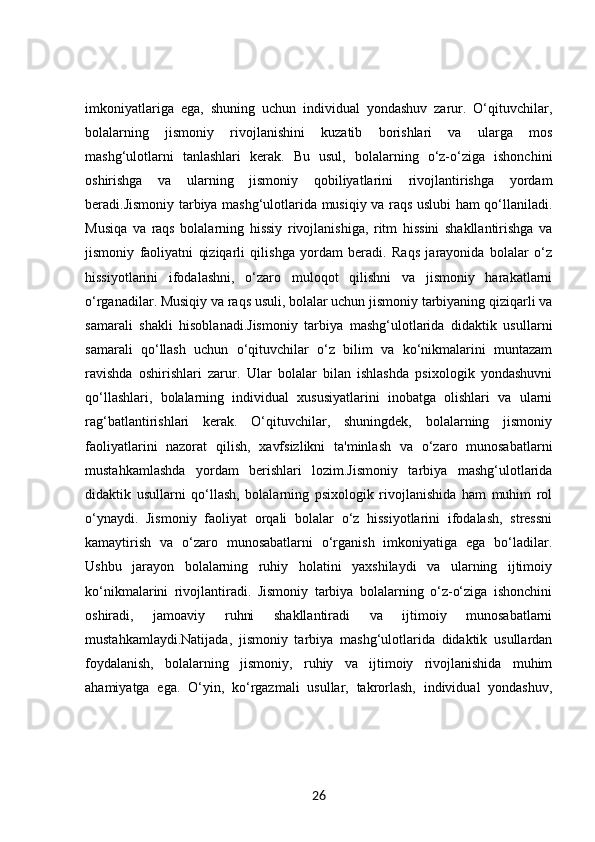 imkoniyatlariga   ega,   shuning   uchun   individual   yondashuv   zarur.   O‘qituvchilar,
bolalarning   jismoniy   rivojlanishini   kuzatib   borishlari   va   ularga   mos
mashg‘ulotlarni   tanlashlari   kerak.   Bu   usul,   bolalarning   o‘z-o‘ziga   ishonchini
oshirishga   va   ularning   jismoniy   qobiliyatlarini   rivojlantirishga   yordam
beradi.Jismoniy tarbiya mashg‘ulotlarida musiqiy va raqs uslubi ham qo‘llaniladi.
Musiqa   va   raqs   bolalarning   hissiy   rivojlanishiga,   ritm   hissini   shakllantirishga   va
jismoniy   faoliyatni   qiziqarli   qilishga   yordam   beradi.   Raqs   jarayonida   bolalar   o‘z
hissiyotlarini   ifodalashni,   o‘zaro   muloqot   qilishni   va   jismoniy   harakatlarni
o‘rganadilar. Musiqiy va raqs usuli, bolalar uchun jismoniy tarbiyaning qiziqarli va
samarali   shakli   hisoblanadi.Jismoniy   tarbiya   mashg‘ulotlarida   didaktik   usullarni
samarali   qo‘llash   uchun   o‘qituvchilar   o‘z   bilim   va   ko‘nikmalarini   muntazam
ravishda   oshirishlari   zarur.   Ular   bolalar   bilan   ishlashda   psixologik   yondashuvni
qo‘llashlari,   bolalarning   individual   xususiyatlarini   inobatga   olishlari   va   ularni
rag‘batlantirishlari   kerak.   O‘qituvchilar,   shuningdek,   bolalarning   jismoniy
faoliyatlarini   nazorat   qilish,   xavfsizlikni   ta'minlash   va   o‘zaro   munosabatlarni
mustahkamlashda   yordam   berishlari   lozim.Jismoniy   tarbiya   mashg‘ulotlarida
didaktik   usullarni   qo‘llash,   bolalarning   psixologik   rivojlanishida   ham   muhim   rol
o‘ynaydi.   Jismoniy   faoliyat   orqali   bolalar   o‘z   hissiyotlarini   ifodalash,   stressni
kamaytirish   va   o‘zaro   munosabatlarni   o‘rganish   imkoniyatiga   ega   bo‘ladilar.
Ushbu   jarayon   bolalarning   ruhiy   holatini   yaxshilaydi   va   ularning   ijtimoiy
ko‘nikmalarini   rivojlantiradi.   Jismoniy   tarbiya   bolalarning   o‘z-o‘ziga   ishonchini
oshiradi,   jamoaviy   ruhni   shakllantiradi   va   ijtimoiy   munosabatlarni
mustahkamlaydi.Natijada,   jismoniy   tarbiya   mashg‘ulotlarida   didaktik   usullardan
foydalanish,   bolalarning   jismoniy,   ruhiy   va   ijtimoiy   rivojlanishida   muhim
ahamiyatga   ega.   O‘yin,   ko‘rgazmali   usullar,   takrorlash,   individual   yondashuv,
26 