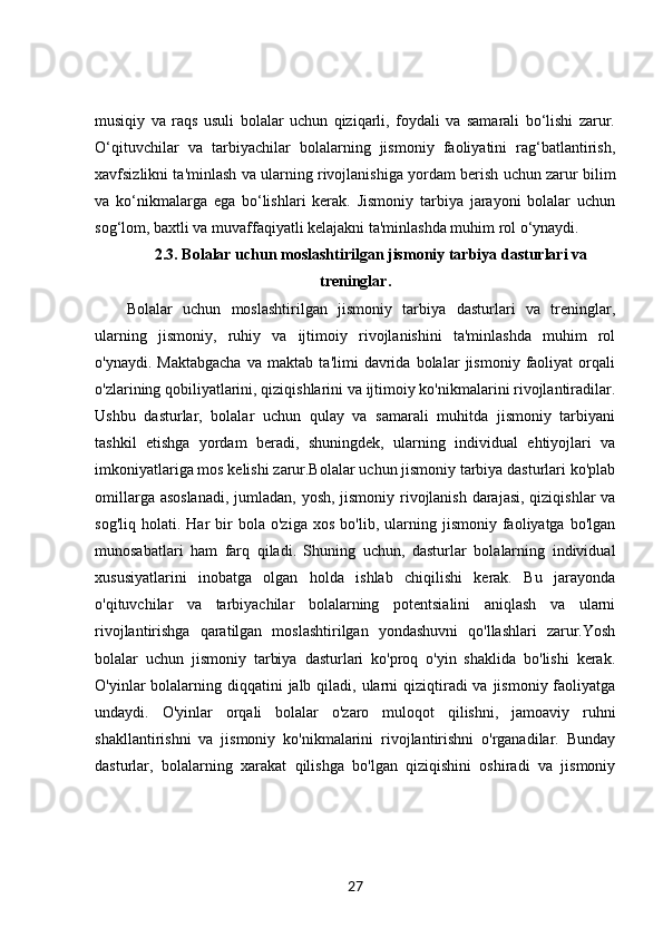 musiqiy   va   raqs   usuli   bolalar   uchun   qiziqarli,   foydali   va   samarali   bo‘lishi   zarur.
O‘qituvchilar   va   tarbiyachilar   bolalarning   jismoniy   faoliyatini   rag‘batlantirish,
xavfsizlikni ta'minlash va ularning rivojlanishiga yordam berish uchun zarur bilim
va   ko‘nikmalarga   ega   bo‘lishlari   kerak.   Jismoniy   tarbiya   jarayoni   bolalar   uchun
sog‘lom, baxtli va muvaffaqiyatli kelajakni ta'minlashda muhim rol o‘ynaydi.
2.3. Bolalar uchun moslashtirilgan jismoniy tarbiya dasturlari va
treninglar.
Bolalar   uchun   moslashtirilgan   jismoniy   tarbiya   dasturlari   va   treninglar,
ularning   jismoniy,   ruhiy   va   ijtimoiy   rivojlanishini   ta'minlashda   muhim   rol
o'ynaydi.   Maktabgacha   va   maktab   ta'limi   davrida   bolalar   jismoniy   faoliyat   orqali
o'zlarining qobiliyatlarini, qiziqishlarini va ijtimoiy ko'nikmalarini rivojlantiradilar.
Ushbu   dasturlar,   bolalar   uchun   qulay   va   samarali   muhitda   jismoniy   tarbiyani
tashkil   etishga   yordam   beradi,   shuningdek,   ularning   individual   ehtiyojlari   va
imkoniyatlariga mos kelishi zarur.Bolalar uchun jismoniy tarbiya dasturlari ko'plab
omillarga asoslanadi,  jumladan, yosh, jismoniy rivojlanish darajasi, qiziqishlar va
sog'liq   holati.  Har   bir   bola  o'ziga   xos   bo'lib,   ularning   jismoniy   faoliyatga   bo'lgan
munosabatlari   ham   farq   qiladi.   Shuning   uchun,   dasturlar   bolalarning   individual
xususiyatlarini   inobatga   olgan   holda   ishlab   chiqilishi   kerak.   Bu   jarayonda
o'qituvchilar   va   tarbiyachilar   bolalarning   potentsialini   aniqlash   va   ularni
rivojlantirishga   qaratilgan   moslashtirilgan   yondashuvni   qo'llashlari   zarur.Yosh
bolalar   uchun   jismoniy   tarbiya   dasturlari   ko'proq   o'yin   shaklida   bo'lishi   kerak.
O'yinlar  bolalarning diqqatini  jalb qiladi, ularni  qiziqtiradi  va jismoniy  faoliyatga
undaydi.   O'yinlar   orqali   bolalar   o'zaro   muloqot   qilishni,   jamoaviy   ruhni
shakllantirishni   va   jismoniy   ko'nikmalarini   rivojlantirishni   o'rganadilar.   Bunday
dasturlar,   bolalarning   xarakat   qilishga   bo'lgan   qiziqishini   oshiradi   va   jismoniy
27 