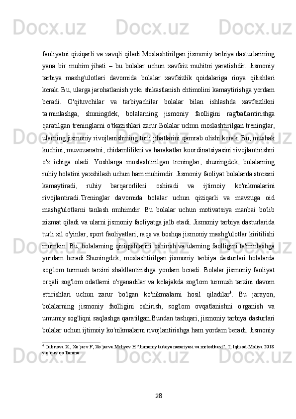 faoliyatni qiziqarli va zavqli qiladi.Moslashtirilgan jismoniy tarbiya dasturlarining
yana   bir   muhim   jihati   –   bu   bolalar   uchun   xavfsiz   muhitni   yaratishdir.   Jismoniy
tarbiya   mashg'ulotlari   davomida   bolalar   xavfsizlik   qoidalariga   rioya   qilishlari
kerak. Bu, ularga jarohatlanish yoki shikastlanish ehtimolini kamaytirishga yordam
beradi.   O'qituvchilar   va   tarbiyachilar   bolalar   bilan   ishlashda   xavfsizlikni
ta'minlashga,   shuningdek,   bolalarning   jismoniy   faolligini   rag'batlantirishga
qaratilgan treninglarni o'tkazishlari zarur.Bolalar uchun moslashtirilgan treninglar,
ularning jismoniy rivojlanishining turli jihatlarini qamrab olishi kerak. Bu, mushak
kuchini, muvozanatni, chidamlilikni va harakatlar koordinatsiyasini rivojlantirishni
o'z   ichiga   oladi.   Yoshlarga   moslashtirilgan   treninglar,   shuningdek,   bolalarning
ruhiy holatini yaxshilash uchun ham muhimdir. Jismoniy faoliyat bolalarda stressni
kamaytiradi,   ruhiy   barqarorlikni   oshiradi   va   ijtimoiy   ko'nikmalarini
rivojlantiradi.Treninglar   davomida   bolalar   uchun   qiziqarli   va   mavzuga   oid
mashg'ulotlarni   tanlash   muhimdir.   Bu   bolalar   uchun   motivatsiya   manbai   bo'lib
xizmat qiladi va ularni jismoniy faoliyatga jalb etadi. Jismoniy tarbiya dasturlarida
turli xil o'yinlar, sport faoliyatlari, raqs va boshqa jismoniy mashg'ulotlar kiritilishi
mumkin. Bu, bolalarning qiziqishlarini oshirish va ularning faolligini ta'minlashga
yordam   beradi.Shuningdek,   moslashtirilgan   jismoniy   tarbiya   dasturlari   bolalarda
sog'lom  turmush tarzini  shakllantirishga  yordam  beradi. Bolalar  jismoniy faoliyat
orqali   sog'lom   odatlarni  o'rganadilar  va  kelajakda  sog'lom  turmush  tarzini   davom
ettirishlari   uchun   zarur   bo'lgan   ko'nikmalarni   hosil   qiladilar 4
.   Bu   jarayon,
bolalarning   jismoniy   faolligini   oshirish,   sog'lom   ovqatlanishni   o'rganish   va
umumiy sog'liqni saqlashga qaratilgan.Bundan tashqari, jismoniy tarbiya dasturlari
bolalar uchun ijtimoiy ko'nikmalarni rivojlantirishga ham yordam beradi. Jismoniy
4
 Tulenova X., Xo`jaev F, Xo`jaeva.Meliyev H “Jismoniy tarbiya nazariyasi va metodikasi”. T; Iqtisod-Moliya 2018
y o`quv qo`llanma.
28 