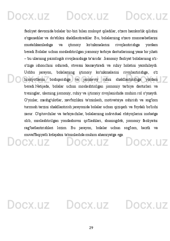 faoliyat davomida bolalar bir-biri bilan muloqot qiladilar, o'zaro hamkorlik qilishni
o'rganadilar  va  do'stlikni   shakllantiradilar.  Bu,  bolalarning o'zaro  munosabatlarini
mustahkamlashga   va   ijtimoiy   ko'nikmalarini   rivojlantirishga   yordam
beradi.Bolalar uchun moslashtirilgan jismoniy tarbiya dasturlarining yana bir jihati
– bu ularning psixologik rivojlanishiga ta'siridir. Jismoniy faoliyat bolalarning o'z-
o'ziga   ishonchini   oshiradi,   stressni   kamaytiradi   va   ruhiy   holatini   yaxshilaydi.
Ushbu   jarayon,   bolalarning   ijtimoiy   ko'nikmalarini   rivojlantirishga,   o'z
hissiyotlarini   boshqarishga   va   jamoaviy   ruhni   shakllantirishga   yordam
beradi.Natijada,   bolalar   uchun   moslashtirilgan   jismoniy   tarbiya   dasturlari   va
treninglar, ularning jismoniy, ruhiy va ijtimoiy rivojlanishida muhim rol o'ynaydi.
O'yinlar,   mashg'ulotlar,   xavfsizlikni   ta'minlash,   motivatsiya   oshirish   va   sog'lom
turmush tarzini shakllantirish jarayonida bolalar uchun qiziqarli va foydali bo'lishi
zarur.   O'qituvchilar   va   tarbiyachilar,   bolalarning   individual   ehtiyojlarini   inobatga
olib,   moslashtirilgan   yondashuvni   qo'llashlari,   shuningdek,   jismoniy   faoliyatni
rag'batlantirishlari   lozim.   Bu   jarayon,   bolalar   uchun   sog'lom,   baxtli   va
muvaffaqiyatli kelajakni ta'minlashda muhim ahamiyatga ega.
29 