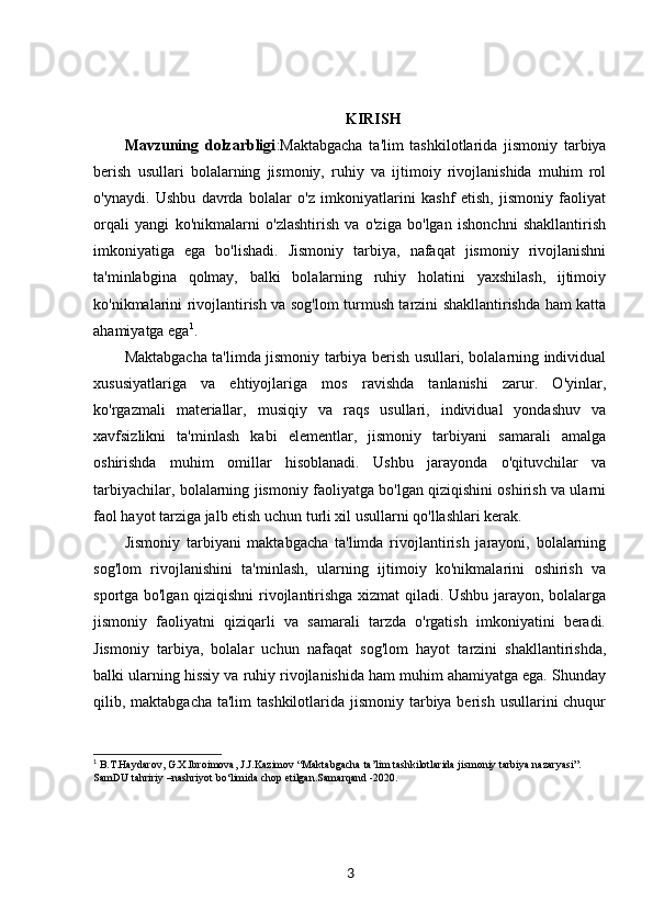 KIRISH
Mavzuning   dolzarbligi :Maktabgacha   ta'lim   tashkilotlarida   jismoniy   tarbiya
berish   usullari   bolalarning   jismoniy,   ruhiy   va   ijtimoiy   rivojlanishida   muhim   rol
o'ynaydi.   Ushbu   davrda   bolalar   o'z   imkoniyatlarini   kashf   etish,   jismoniy   faoliyat
orqali   yangi   ko'nikmalarni   o'zlashtirish   va   o'ziga   bo'lgan   ishonchni   shakllantirish
imkoniyatiga   ega   bo'lishadi.   Jismoniy   tarbiya,   nafaqat   jismoniy   rivojlanishni
ta'minlabgina   qolmay,   balki   bolalarning   ruhiy   holatini   yaxshilash,   ijtimoiy
ko'nikmalarini rivojlantirish va sog'lom turmush tarzini shakllantirishda ham katta
ahamiyatga ega 1
.
Maktabgacha ta'limda jismoniy tarbiya berish usullari, bolalarning individual
xususiyatlariga   va   ehtiyojlariga   mos   ravishda   tanlanishi   zarur.   O'yinlar,
ko'rgazmali   materiallar,   musiqiy   va   raqs   usullari,   individual   yondashuv   va
xavfsizlikni   ta'minlash   kabi   elementlar,   jismoniy   tarbiyani   samarali   amalga
oshirishda   muhim   omillar   hisoblanadi.   Ushbu   jarayonda   o'qituvchilar   va
tarbiyachilar, bolalarning jismoniy faoliyatga bo'lgan qiziqishini oshirish va ularni
faol hayot tarziga jalb etish uchun turli xil usullarni qo'llashlari kerak.
Jismoniy   tarbiyani   maktabgacha   ta'limda   rivojlantirish   jarayoni,   bolalarning
sog'lom   rivojlanishini   ta'minlash,   ularning   ijtimoiy   ko'nikmalarini   oshirish   va
sportga bo'lgan qiziqishni rivojlantirishga xizmat qiladi. Ushbu jarayon, bolalarga
jismoniy   faoliyatni   qiziqarli   va   samarali   tarzda   o'rgatish   imkoniyatini   beradi.
Jismoniy   tarbiya,   bolalar   uchun   nafaqat   sog'lom   hayot   tarzini   shakllantirishda,
balki ularning hissiy va ruhiy rivojlanishida ham muhim ahamiyatga ega. Shunday
qilib, maktabgacha ta'lim  tashkilotlarida jismoniy  tarbiya berish usullarini  chuqur
1
  B.T.Haydarov, G.X.Ibroimova, J.J.Kazimov “Maktabgacha ta’lim tashkilotlarida jismoniy tarbiya nazaryasi”. 
SamDU tahririy –nashriyot bo‘limida chop etilgan.Samarqand -2020.
3