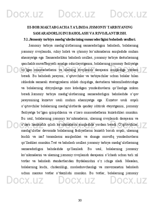 III-BOB. MAKTABGACHA TA'LIMDA JISMONIY TARBIYANING
SAMARADORLIGINI BAHOLASH VA RIVOJLANTIRISH.
3.1. Jismoniy tarbiya mashg‘ulotlarining samaradorligini baholash usullari.
Jismoniy   tarbiya   mashg‘ulotlarining   samaradorligini   baholash,   bolalarning
jismoniy   rivojlanishi,   ruhiy   holati   va   ijtimoiy   ko‘nikmalarini   aniqlashda   muhim
ahamiyatga ega. Samaradorlikni baholash usullari, jismoniy tarbiya dasturlarining
qanchalik muvaffaqiyatli amalga oshirilayotganini, bolalarning jismoniy faoliyatga
bo‘lgan   munosabatlarini   va   ularning   rivojlanish   darajasini   aniqlashga   yordam
beradi.   Bu   baholash   jarayoni,   o‘qituvchilar   va   tarbiyachilar   uchun   bolalar   bilan
ishlashda   samarali  strategiyalarni  ishlab   chiqishga,  dasturlarni  takomillashtirishga
va   bolalarning   ehtiyojlariga   mos   keladigan   yondashuvlarni   qo‘llashga   imkon
beradi.Jismoniy   tarbiya   mashg‘ulotlarining   samaradorligini   baholashda   o‘quv
jarayonining   kuzatuv   usuli   muhim   ahamiyatga   ega.   Kuzatuv   usuli   orqali
o‘qituvchilar   bolalarning   mashg‘ulotlarda   qanday   ishtirok   etayotganini,   jismoniy
faoliyatga   bo‘lgan   qiziqishlarini   va   o‘zaro   munosabatlarini   kuzatishlari   mumkin.
Bu   usul,   bolalarning   jismoniy   ko‘nikmalarini,   ularning   rivojlanish   darajasini   va
o‘zaro   hamkorlik   qilish   ko‘nikmalarini   aniqlashda   yordam   beradi.   O‘qituvchilar,
mashg‘ulotlar   davomida   bolalarning   faoliyatlarini   kuzatib   borish   orqali,   ularning
kuchli   va   zaif   tomonlarini   aniqlashlari   va   shunga   muvofiq   yondashuvlarni
qo‘llashlari mumkin.Test va baholash usullari jismoniy tarbiya mashg‘ulotlarining
samaradorligini   baholashda   qo‘llaniladi.   Bu   usul,   bolalarning   jismoniy
ko‘nikmalarini va ularning jismoniy rivojlanish darajasini  o‘lchash uchun turli xil
testlar   va   baholash   standartlaridan   foydalanishni   o‘z   ichiga   oladi.   Masalan,
bolalarning   kuchi,   chidamliligi,   moslashuvchanligi   va   muvozanatini   baholash
uchun   maxsus   testlar   o‘tkazilishi   mumkin.   Bu   testlar,   bolalarning   jismoniy
30 
