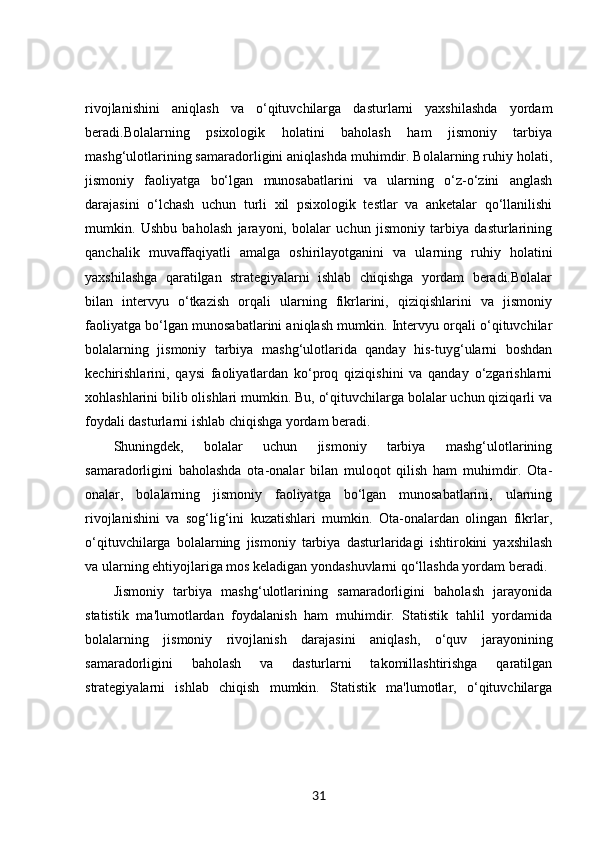rivojlanishini   aniqlash   va   o‘qituvchilarga   dasturlarni   yaxshilashda   yordam
beradi.Bolalarning   psixologik   holatini   baholash   ham   jismoniy   tarbiya
mashg‘ulotlarining samaradorligini aniqlashda muhimdir. Bolalarning ruhiy holati,
jismoniy   faoliyatga   bo‘lgan   munosabatlarini   va   ularning   o‘z-o‘zini   anglash
darajasini   o‘lchash   uchun   turli   xil   psixologik   testlar   va   anketalar   qo‘llanilishi
mumkin.   Ushbu   baholash   jarayoni,   bolalar   uchun   jismoniy   tarbiya   dasturlarining
qanchalik   muvaffaqiyatli   amalga   oshirilayotganini   va   ularning   ruhiy   holatini
yaxshilashga   qaratilgan   strategiyalarni   ishlab   chiqishga   yordam   beradi.Bolalar
bilan   intervyu   o‘tkazish   orqali   ularning   fikrlarini,   qiziqishlarini   va   jismoniy
faoliyatga bo‘lgan munosabatlarini aniqlash mumkin. Intervyu orqali o‘qituvchilar
bolalarning   jismoniy   tarbiya   mashg‘ulotlarida   qanday   his-tuyg‘ularni   boshdan
kechirishlarini,   qaysi   faoliyatlardan   ko‘proq   qiziqishini   va   qanday   o‘zgarishlarni
xohlashlarini bilib olishlari mumkin. Bu, o‘qituvchilarga bolalar uchun qiziqarli va
foydali dasturlarni ishlab chiqishga yordam beradi.
Shuningdek,   bolalar   uchun   jismoniy   tarbiya   mashg‘ulotlarining
samaradorligini   baholashda   ota-onalar   bilan   muloqot   qilish   ham   muhimdir.   Ota-
onalar,   bolalarning   jismoniy   faoliyatga   bo‘lgan   munosabatlarini,   ularning
rivojlanishini   va   sog‘lig‘ini   kuzatishlari   mumkin.   Ota-onalardan   olingan   fikrlar,
o‘qituvchilarga   bolalarning   jismoniy   tarbiya   dasturlaridagi   ishtirokini   yaxshilash
va ularning ehtiyojlariga mos keladigan yondashuvlarni qo‘llashda yordam beradi.
Jismoniy   tarbiya   mashg‘ulotlarining   samaradorligini   baholash   jarayonida
statistik   ma'lumotlardan   foydalanish   ham   muhimdir.   Statistik   tahlil   yordamida
bolalarning   jismoniy   rivojlanish   darajasini   aniqlash,   o‘quv   jarayonining
samaradorligini   baholash   va   dasturlarni   takomillashtirishga   qaratilgan
strategiyalarni   ishlab   chiqish   mumkin.   Statistik   ma'lumotlar,   o‘qituvchilarga
31