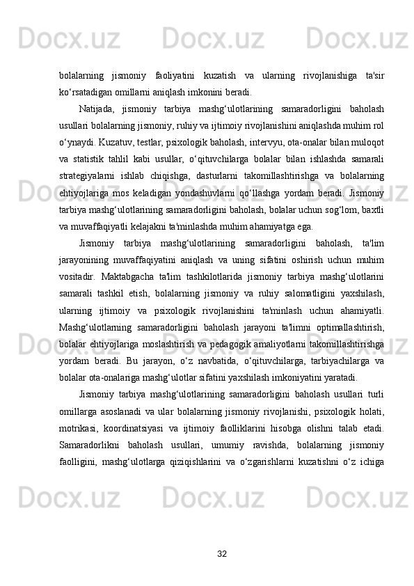 bolalarning   jismoniy   faoliyatini   kuzatish   va   ularning   rivojlanishiga   ta'sir
ko‘rsatadigan omillarni aniqlash imkonini beradi.
Natijada,   jismoniy   tarbiya   mashg‘ulotlarining   samaradorligini   baholash
usullari bolalarning jismoniy, ruhiy va ijtimoiy rivojlanishini aniqlashda muhim rol
o‘ynaydi. Kuzatuv, testlar, psixologik baholash, intervyu, ota-onalar bilan muloqot
va   statistik   tahlil   kabi   usullar,   o‘qituvchilarga   bolalar   bilan   ishlashda   samarali
strategiyalarni   ishlab   chiqishga,   dasturlarni   takomillashtirishga   va   bolalarning
ehtiyojlariga   mos   keladigan   yondashuvlarni   qo‘llashga   yordam   beradi.   Jismoniy
tarbiya mashg‘ulotlarining samaradorligini baholash, bolalar uchun sog‘lom, baxtli
va muvaffaqiyatli kelajakni ta'minlashda muhim ahamiyatga ega.
Jismoniy   tarbiya   mashg‘ulotlarining   samaradorligini   baholash,   ta'lim
jarayonining   muvaffaqiyatini   aniqlash   va   uning   sifatini   oshirish   uchun   muhim
vositadir.   Maktabgacha   ta'lim   tashkilotlarida   jismoniy   tarbiya   mashg‘ulotlarini
samarali   tashkil   etish,   bolalarning   jismoniy   va   ruhiy   salomatligini   yaxshilash,
ularning   ijtimoiy   va   psixologik   rivojlanishini   ta'minlash   uchun   ahamiyatli.
Mashg‘ulotlarning   samaradorligini   baholash   jarayoni   ta'limni   optimallashtirish,
bolalar  ehtiyojlariga moslashtirish   va pedagogik  amaliyotlarni  takomillashtirishga
yordam   beradi.   Bu   jarayon,   o‘z   navbatida,   o‘qituvchilarga,   tarbiyachilarga   va
bolalar ota-onalariga mashg‘ulotlar sifatini yaxshilash imkoniyatini yaratadi.
Jismoniy   tarbiya   mashg‘ulotlarining   samaradorligini   baholash   usullari   turli
omillarga   asoslanadi   va   ular   bolalarning   jismoniy   rivojlanishi,   psixologik   holati,
motrikasi,   koordinatsiyasi   va   ijtimoiy   faolliklarini   hisobga   olishni   talab   etadi.
Samaradorlikni   baholash   usullari,   umumiy   ravishda,   bolalarning   jismoniy
faolligini,   mashg‘ulotlarga   qiziqishlarini   va   o‘zgarishlarni   kuzatishni   o‘z   ichiga
32 
