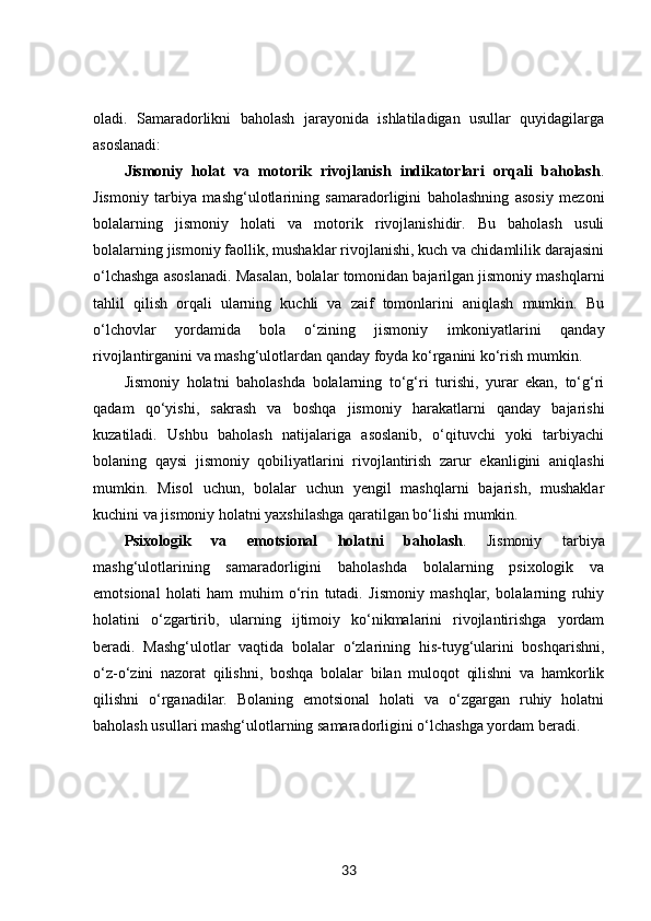 oladi.   Samaradorlikni   baholash   jarayonida   ishlatiladigan   usullar   quyidagilarga
asoslanadi:
Jismoniy   holat   va   motorik   rivojlanish   indikatorlari   orqali   baholash .
Jismoniy   tarbiya   mashg‘ulotlarining   samaradorligini   baholashning   asosiy   mezoni
bolalarning   jismoniy   holati   va   motorik   rivojlanishidir.   Bu   baholash   usuli
bolalarning jismoniy faollik, mushaklar rivojlanishi, kuch va chidamlilik darajasini
o‘lchashga asoslanadi. Masalan, bolalar tomonidan bajarilgan jismoniy mashqlarni
tahlil   qilish   orqali   ularning   kuchli   va   zaif   tomonlarini   aniqlash   mumkin.   Bu
o‘lchovlar   yordamida   bola   o‘zining   jismoniy   imkoniyatlarini   qanday
rivojlantirganini va mashg‘ulotlardan qanday foyda ko‘rganini ko‘rish mumkin.
Jismoniy   holatni   baholashda   bolalarning   to‘g‘ri   turishi,   yurar   ekan,   to‘g‘ri
qadam   qo‘yishi,   sakrash   va   boshqa   jismoniy   harakatlarni   qanday   bajarishi
kuzatiladi.   Ushbu   baholash   natijalariga   asoslanib,   o‘qituvchi   yoki   tarbiyachi
bolaning   qaysi   jismoniy   qobiliyatlarini   rivojlantirish   zarur   ekanligini   aniqlashi
mumkin.   Misol   uchun,   bolalar   uchun   yengil   mashqlarni   bajarish,   mushaklar
kuchini va jismoniy holatni yaxshilashga qaratilgan bo‘lishi mumkin.
Psixologik   va   emotsional   holatni   baholash .   Jismoniy   tarbiya
mashg‘ulotlarining   samaradorligini   baholashda   bolalarning   psixologik   va
emotsional   holati   ham   muhim   o‘rin   tutadi.   Jismoniy   mashqlar,   bolalarning   ruhiy
holatini   o‘zgartirib,   ularning   ijtimoiy   ko‘nikmalarini   rivojlantirishga   yordam
beradi.   Mashg‘ulotlar   vaqtida   bolalar   o‘zlarining   his-tuyg‘ularini   boshqarishni,
o‘z-o‘zini   nazorat   qilishni,   boshqa   bolalar   bilan   muloqot   qilishni   va   hamkorlik
qilishni   o‘rganadilar.   Bolaning   emotsional   holati   va   o‘zgargan   ruhiy   holatni
baholash usullari mashg‘ulotlarning samaradorligini o‘lchashga yordam beradi.
33 