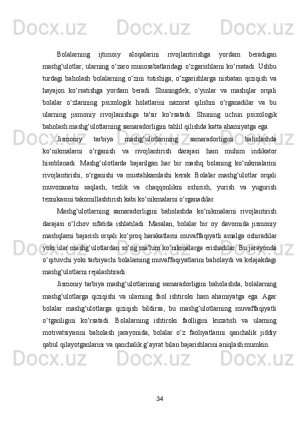 Bolalarning   ijtimoiy   aloqalarini   rivojlantirishga   yordam   beradigan
mashg‘ulotlar, ularning o‘zaro munosabatlaridagi o‘zgarishlarni ko‘rsatadi. Ushbu
turdagi   baholash   bolalarning   o‘zini   tutishiga,   o‘zgarishlarga   nisbatan   qiziqish   va
hayajon   ko‘rsatishga   yordam   beradi.   Shuningdek,   o‘yinlar   va   mashqlar   orqali
bolalar   o‘zlarining   psixologik   holatlarini   nazorat   qilishni   o‘rganadilar   va   bu
ularning   jismoniy   rivojlanishiga   ta'sir   ko‘rsatadi.   Shuning   uchun   psixologik
baholash mashg‘ulotlarning samaradorligini tahlil qilishda katta ahamiyatga ega.
Jismoniy   tarbiya   mashg‘ulotlarining   samaradorligini   baholashda
ko‘nikmalarni   o‘rganish   va   rivojlantirish   darajasi   ham   muhim   indikator
hisoblanadi.   Mashg‘ulotlarda   bajarilgan   har   bir   mashq   bolaning   ko‘nikmalarini
rivojlantirishi,   o‘rganishi   va   mustahkamlashi   kerak.   Bolalar   mashg‘ulotlar   orqali
muvozanatni   saqlash,   tezlik   va   chaqqonlikni   oshirish,   yurish   va   yugurish
texnikasini takomillashtirish kabi ko‘nikmalarni o‘rganadilar.
Mashg‘ulotlarning   samaradorligini   baholashda   ko‘nikmalarni   rivojlantirish
darajasi   o‘lchov   sifatida   ishlatiladi.   Masalan,   bolalar   bir   oy   davomida   jismoniy
mashqlarni  bajarish  orqali  ko‘proq  harakatlarni  muvaffaqiyatli   amalga  oshiradilar
yoki ular mashg‘ulotlardan so‘ng ma'lum ko‘nikmalarga erishadilar. Bu jarayonda
o‘qituvchi yoki tarbiyachi bolalarning muvaffaqiyatlarini baholaydi va kelajakdagi
mashg‘ulotlarni rejalashtiradi.
Jismoniy   tarbiya  mashg‘ulotlarining  samaradorligini   baholashda,   bolalarning
mashg‘ulotlarga   qiziqishi   va   ularning   faol   ishtiroki   ham   ahamiyatga   ega.   Agar
bolalar   mashg‘ulotlarga   qiziqish   bildirsa,   bu   mashg‘ulotlarning   muvaffaqiyatli
o‘tganligini   ko‘rsatadi.   Bolalarning   ishtiroki   faolligini   kuzatish   va   ularning
motivatsiyasini   baholash   jarayonida,   bolalar   o‘z   faoliyatlarini   qanchalik   jiddiy
qabul qilayotganlarini va qanchalik g‘ayrat bilan bajarishlarini aniqlash mumkin.
34 