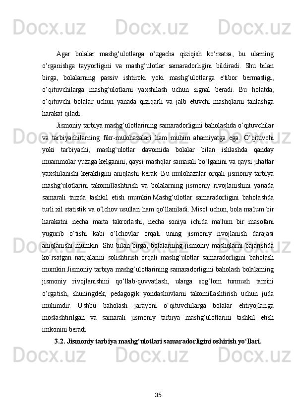 Agar   bolalar   mashg‘ulotlarga   o‘zgacha   qiziqish   ko‘rsatsa,   bu   ularning
o‘rganishga   tayyorligini   va   mashg‘ulotlar   samaradorligini   bildiradi.   Shu   bilan
birga,   bolalarning   passiv   ishtiroki   yoki   mashg‘ulotlarga   e'tibor   bermasligi,
o‘qituvchilarga   mashg‘ulotlarni   yaxshilash   uchun   signal   beradi.   Bu   holatda,
o‘qituvchi   bolalar   uchun   yanada   qiziqarli   va   jalb   etuvchi   mashqlarni   tanlashga
harakat qiladi.
Jismoniy tarbiya mashg‘ulotlarining samaradorligini baholashda o‘qituvchilar
va   tarbiyachilarning   fikr-mulohazalari   ham   muhim   ahamiyatga   ega.   O‘qituvchi
yoki   tarbiyachi,   mashg‘ulotlar   davomida   bolalar   bilan   ishlashda   qanday
muammolar yuzaga kelganini, qaysi mashqlar samarali bo‘lganini va qaysi jihatlar
yaxshilanishi   kerakligini   aniqlashi   kerak.   Bu   mulohazalar   orqali   jismoniy   tarbiya
mashg‘ulotlarini   takomillashtirish   va   bolalarning   jismoniy   rivojlanishini   yanada
samarali   tarzda   tashkil   etish   mumkin.Mashg‘ulotlar   samaradorligini   baholashda
turli xil statistik va o‘lchov usullari ham qo‘llaniladi. Misol uchun, bola ma'lum bir
harakatni   necha   marta   takrorlashi,   necha   soniya   ichida   ma'lum   bir   masofani
yugurib   o‘tishi   kabi   o‘lchovlar   orqali   uning   jismoniy   rivojlanish   darajasi
aniqlanishi   mumkin.   Shu   bilan   birga,   bolalarning   jismoniy   mashqlarni   bajarishda
ko‘rsatgan   natijalarini   solishtirish   orqali   mashg‘ulotlar   samaradorligini   baholash
mumkin.Jismoniy tarbiya mashg‘ulotlarining samaradorligini baholash bolalarning
jismoniy   rivojlanishini   qo‘llab-quvvatlash,   ularga   sog‘lom   turmush   tarzini
o‘rgatish,   shuningdek,   pedagogik   yondashuvlarni   takomillashtirish   uchun   juda
muhimdir.   Ushbu   baholash   jarayoni   o‘qituvchilarga   bolalar   ehtiyojlariga
moslashtirilgan   va   samarali   jismoniy   tarbiya   mashg‘ulotlarini   tashkil   etish
imkonini beradi.
3.2.  Jismoniy tarbiya mashg‘ulotlari samaradorligini oshirish yo‘llari.
35 