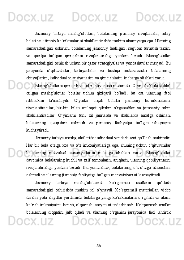 Jismoniy   tarbiya   mashg‘ulotlari,   bolalarning   jismoniy   rivojlanishi,   ruhiy
holati va ijtimoiy ko‘nikmalarini shakllantirishda muhim ahamiyatga ega. Ularning
samaradorligini   oshirish,   bolalarning   jismoniy   faolligini,   sog‘lom   turmush   tarzini
va   sportga   bo‘lgan   qiziqishini   rivojlantirishga   yordam   beradi.   Mashg‘ulotlar
samaradorligini oshirish uchun bir qator strategiyalar va yondashuvlar mavjud. Bu
jarayonda   o‘qituvchilar,   tarbiyachilar   va   boshqa   mutaxassislar   bolalarning
ehtiyojlarini, individual xususiyatlarini va qiziqishlarini inobatga olishlari zarur.
Mashg‘ulotlarni qiziqarli va interaktiv qilish muhimdir. O‘yin shaklida tashkil
etilgan   mashg‘ulotlar   bolalar   uchun   qiziqarli   bo‘ladi,   bu   esa   ularning   faol
ishtirokini   ta'minlaydi.   O‘yinlar   orqali   bolalar   jismoniy   ko‘nikmalarini
rivojlantiradilar,   bir-biri   bilan   muloqot   qilishni   o‘rganadilar   va   jamoaviy   ruhni
shakllantiradilar.   O‘yinlarni   turli   xil   janrlarda   va   shakllarda   amalga   oshirish,
bolalarning   qiziqishini   oshiradi   va   jismoniy   faoliyatga   bo‘lgan   ishtiyoqini
kuchaytiradi.
Jismoniy tarbiya mashg‘ulotlarida individual yondashuvni qo‘llash muhimdir.
Har   bir   bola   o‘ziga   xos   va   o‘z   imkoniyatlariga   ega,   shuning   uchun   o‘qituvchilar
bolalarning   individual   xususiyatlarini   inobatga   olishlari   zarur.   Mashg‘ulotlar
davomida bolalarning kuchli va zaif tomonlarini aniqlash, ularning qobiliyatlarini
rivojlantirishga   yordam   beradi.   Bu   yondashuv,   bolalarning   o‘z-o‘ziga   ishonchini
oshiradi va ularning jismoniy faoliyatga bo‘lgan motivatsiyasini kuchaytiradi.
Jismoniy   tarbiya   mashg‘ulotlarida   ko‘rgazmali   usullarni   qo‘llash
samaradorligini   oshirishda   muhim   rol   o‘ynaydi.   Ko‘rgazmali   materiallar,   video
darslar yoki slaydlar yordamida bolalarga yangi ko‘nikmalarni o‘rgatish va ularni
ko‘rish imkoniyatini berish, o‘rganish jarayonini tezlashtiradi. Ko‘rgazmali usullar
bolalarning   diqqatini   jalb   qiladi   va   ularning   o‘rganish   jarayonida   faol   ishtirok
36 