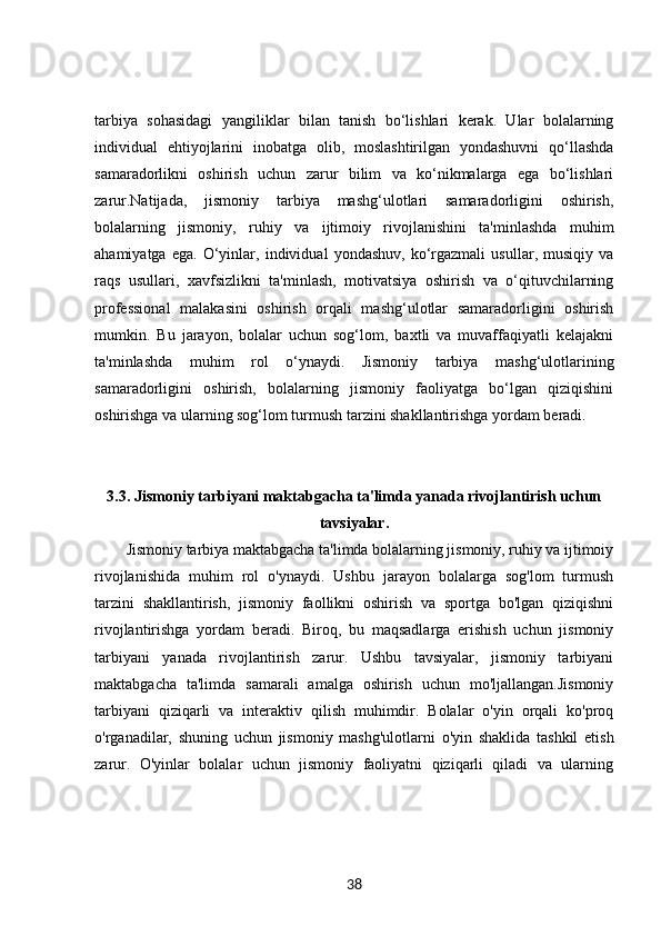 tarbiya   sohasidagi   yangiliklar   bilan   tanish   bo‘lishlari   kerak.   Ular   bolalarning
individual   ehtiyojlarini   inobatga   olib,   moslashtirilgan   yondashuvni   qo‘llashda
samaradorlikni   oshirish   uchun   zarur   bilim   va   ko‘nikmalarga   ega   bo‘lishlari
zarur.Natijada,   jismoniy   tarbiya   mashg‘ulotlari   samaradorligini   oshirish,
bolalarning   jismoniy,   ruhiy   va   ijtimoiy   rivojlanishini   ta'minlashda   muhim
ahamiyatga   ega.   O‘yinlar,   individual   yondashuv,   ko‘rgazmali   usullar,   musiqiy   va
raqs   usullari,   xavfsizlikni   ta'minlash,   motivatsiya   oshirish   va   o‘qituvchilarning
professional   malakasini   oshirish   orqali   mashg‘ulotlar   samaradorligini   oshirish
mumkin.   Bu   jarayon,   bolalar   uchun   sog‘lom,   baxtli   va   muvaffaqiyatli   kelajakni
ta'minlashda   muhim   rol   o‘ynaydi.   Jismoniy   tarbiya   mashg‘ulotlarining
samaradorligini   oshirish,   bolalarning   jismoniy   faoliyatga   bo‘lgan   qiziqishini
oshirishga va ularning sog‘lom turmush tarzini shakllantirishga yordam beradi.
3.3.  Jismoniy tarbiyani maktabgacha ta'limda yanada rivojlantirish uchun
tavsiyalar.
Jismoniy tarbiya maktabgacha ta'limda bolalarning jismoniy, ruhiy va ijtimoiy
rivojlanishida   muhim   rol   o'ynaydi.   Ushbu   jarayon   bolalarga   sog'lom   turmush
tarzini   shakllantirish,   jismoniy   faollikni   oshirish   va   sportga   bo'lgan   qiziqishni
rivojlantirishga   yordam   beradi.   Biroq,   bu   maqsadlarga   erishish   uchun   jismoniy
tarbiyani   yanada   rivojlantirish   zarur.   Ushbu   tavsiyalar,   jismoniy   tarbiyani
maktabgacha   ta'limda   samarali   amalga   oshirish   uchun   mo'ljallangan.Jismoniy
tarbiyani   qiziqarli   va   interaktiv   qilish   muhimdir.   Bolalar   o'yin   orqali   ko'proq
o'rganadilar,   shuning   uchun   jismoniy   mashg'ulotlarni   o'yin   shaklida   tashkil   etish
zarur.   O'yinlar   bolalar   uchun   jismoniy   faoliyatni   qiziqarli   qiladi   va   ularning
38